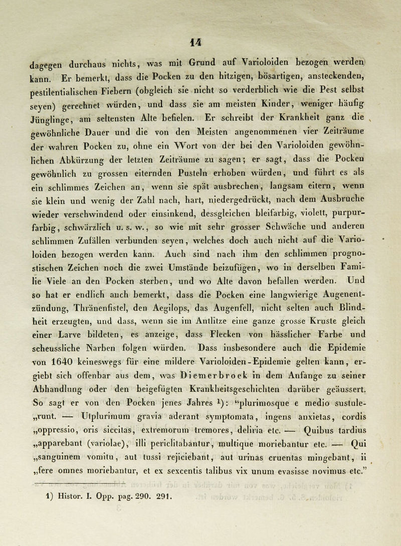 dagegen durchaus nichts, was mit Grund auf Varioloiden bezogen werden kann. Er bemerkt, dass die Pocken zu den hitzigen, bösartigen, ansteckenden, pestilentialischen Fiebern (obgleich sie nicht so verderblich wie die Pest selbst seyen) gerechnet würden, und dass sie am meisten Kinder, weniger häufig Jünglinge, am seltensten Alte befielen. Er schreibt der Krankheit ganz die gewöhnliche Dauer und die von den Meisten angenommenen vier Zeiträume der wahren Pocken zu, ohne ein Wort von der bei den Varioloiden gewöhn- lichen Abkürzung der letzten Zeiträume zu sagen; er sagt, dass die Pocken gewöhnlich zu grossen eiternden Pusteln erhoben würden, und führt es als ein schlimmes Zeichen an, wenn sie spät ausbrechen, langsam eitern, wenn sie klein und wenig der Zahl nach, hart, niedergedrückt, nach dem Ausbruche wieder verschwindend oder einsinkend, dessgleichen bleifarbig, violett, purpur- farbig, schwärzlich u. s. w., so wie mit sehr grosser Schwäche und anderen schlimmen Zufällen verbunden seyen, welches doch auch nicht auf die Vario- loiden bezogen werden kann. Auch sind nach ihm den schlimmen progno- stischen Zeichen noch die zwei Umstände beizufügen, wo in derselben Fami- lie Viele an den Pocken sterben, und wo Alte davon befallen werden. Und so hat er endlich auch bemerkt, dass die Pocken eine langwierige Augenent- zündung, Thränenfistel, den Aegilops, das Augenfell, nicht selten auch Blind- heit erzeugten, und dass, wenn sie im Antlitze eine ganze grosse Kruste gleich einer Larve bildeten, es anzeige, dass Flecken von hässlicher Farbe und scheussliche Narben folgen würden. Dass insbesondere auch die Epidemie von 1640 keineswegs für eine mildere Varioloiden-Epidemie gelten kann, er- giebt sich offenbar aus dem, was Diemerbroek in dem Anfange zu seiner Abhandlung oder den beigefügten Krankheitsgeschichten darüber geäussert. So sagt er von den Pocken jenes Jahres l): plurimosque e medio sustule- „runt. — Utplurimum gravia aderant symptomata, ingens anxietas, cordis „oppressio, oris siccitas, extremorum tremores, deliria etc. — Quibus tardius „apparebant (variolae), illi periclitabantur, multique moriebanlur etc. — Qui „sanguinem vomitu, aut lussi rejiciebant, aut urinas cruentas mingebant, ii „fere omnes moriebantur, et ex sexcentis talibus vix unum evasisse novimus etc. 1) Histor. I. Opp. pag. 290. 291.