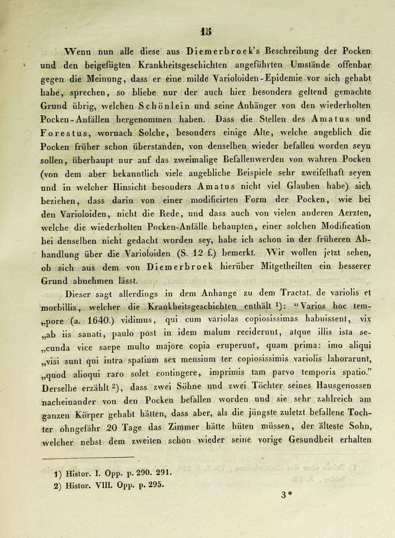 Wenn nun alle diese aus Diemerbroek's Beschreibung der Pocken und den beigefügten Krankheitsgeschichten angefühlten Umstände offenbar gegen die Meinung, dass er eine milde Varioloiden-Epidemie vor sich gehabt habe, sprechen, so bliebe nur der auch hier besonders geltend gemachte Grund übrig, welchen Schönlein und seine Anhänger von den wiederholten Pocken-Anfällen hergenommen haben. Dass die Stellen des Amatus und Forestus, wornach Solche, besonders einige Alte, welche angeblich die Pocken früher schon überstanden, von denselben wieder befallen worden seyn sollen, überhaupt nur auf das zweimalige Befallenwerden von wahren Pocken (von dem aber bekanntlich viele angebliche Beispiele sehr zweifelhaft seyen und in welcher Hinsicht besonders Amatus nicht viel Glauben habe) sich beziehen, dass darin von einer modificirten Form der Pocken, wie bei den Varioloiden, nicht die Rede, und dass auch von vielen anderen Aerzten, welche die wiederholten Pocken-Anfälle behaupten, einer solchen Modification bei denselben nicht gedacht worden sey, habe ich schon in der früheren Ab- handlung über die Varioloiden (S. 12 f.) bemerkt. Wir wollen jetzt sehen, ob sich aus dem von Diemerbroek hierüber Milgetheilten ein besserer Grund abnehmen lässt. Dieser sagt allerdings in dem Anhange zu dem Tractat. de variolis et morbillis, welcher die Krankheitsgeschichten enthält x): Varios hoc tem- pore (a. 1640.) vidimus, qui cum variolas copiosissimas habuissent, vix ab iis sanati, paulo post in idem malum reciderunt, atque illis ista Se- kunda vice saepe multo majore copia eruperunt, quam prima: imo aliqui visi sunt qui intra spatium sex mensium ter copiosissimis variolis laborarunt, „quod alioqui raro solet contingere, imprimis tarn parvo temporis spatio. Derselbe erzählt2), dass zwei Söhne und zwei Töchter seines Hausgenossen nacheinander von den Pocken befallen worden und sie sehr zahlreich am ganzen Körper gehabt halten, dass aber, als die jüngste zuletzt befallene Toch- ter ohngefähr 20 Tage das Zimmer hätte hüten müssen, der älteste Sohn, welcher nebst dem zweiten schon wieder seine vorige Gesundheit erhalten 1) HIstor. I. Opp. p. 290. 291. 2) Histor. VIII. Opp. p. 295.