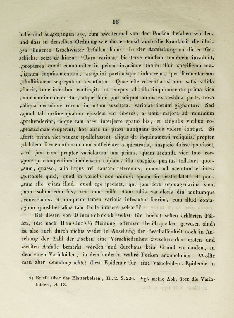 habe und ausgegangen sey, zum zweitenmal von den Pocken befallen worden, und dass in derselben Ordnung wie das erstemal auch die Krankheit die übri- gen jüngeren Geschwister befallen habe. In der Anmerkung zu dieser Ge- schichte setzt er hinzu: Raro variolae bis terve eundem hominem invadunt, „propterea quod communiter in prima invasione totum illud specificum ma- „lignum inquinamentum, sanguini partibusque inhaerens, per fermentaceam „ebullitionem segregatum, excutiatur. Quae effervescentia si non satis valida „fuerit, tunc interdum contingit, ut corpus ab illo inquinamento prima vice „non omnino depuretur, atque hinc post aliquot annos ex residua parte, nova „aliqua occasione rursus in actum suscitata, variolae iterum gignantur. Sed „quod tali ordine quatuor ejusdem viri liberos, a natu majore ad minimum „prehenderint, idque tarn brevi interjecto spatio bis, et singulis vicibus co- „piosissimae eruperint, hoc alias in praxi nunquam nobis videre contigit. Si „forte prima vice paucae epullulassent, aliqua de inquinamenti reliquiis, propter „debilem fermentationem non sutficienter sequestratis, suspicio fuisse potuisset, „sed jam cum propter variolarum tarn prima, quam secunda vice toto cor- pore prorumpentium immensam copiam, illa suspicio penitus tollatur, quor- „sum, quaeso, alio hujus rei causam referemus, quam ad occultum et inex- „plicabile quid, quod in variolis non minus, quam in peste latet? et quor- „sum alio etiam illud, quod ego ipsemet, qui jam fere septuagenarius sum, „non solum cum his, sed cum mille etiam aliis variolosis diu multumque „conversatus, et nunquam tarnen variolis infestatus fuerim, cum illud conta- „gium quoslibet alios tarn facile inficere soleat? Bei diesen von Diemerbroek selbst für höchst selten erklärten Fäl- len, (die nach Hensler's1) Meinung offenbar Piecidivpocken gewesen sind) ist also auch durch nichts weder in Ansehung der Beschaffenheit noch in An- sehung der Zahl der Pocken eine Verschiedenheit zwischen dem ersten und zweiten Anfalle bemerkt worden und durchaus kein Grund vorhanden, in dem einen Varioloiden, in dem anderen wahre Pocken anzunehmen. Wollte man aber demohngeachtet diese Epidemie für eine Varioloiden - Epidemie in 1) Briefe über das Blatterbelzen , Th. 2. S. 226. Vgl. meine Abb. über die Vario- loiden, S. 13.