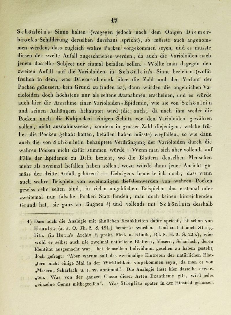 Schönlein's Sinne halten (wogegen jedoch nach dem Obigen Diemer- broeks Schilderung derselben durchaus spricht), so müsste auch angenom- men werden, dass zugleich wahre Pocken vorgekommen seyen, und es müsste diesen der zweite Anfall zugeschrieben werden , da auch die Varioloiden nach jenem dasselbe Subject nur einmal befallen sollen. Wollte man dagegen den zweiten Anfall auf die Varioloiden in Schönlein's Sinne beziehen (wofür freilich in dem, was Diemerbroek über die Zahl und den Verlauf der Pocken geäussert, kein Grund zu finden ist), dann würden die angeblichen Va- rioloiden doch höchstens nur als seltene Ausnahmen erscheinen, und es würde auch hier die Annahme einer Varioloiden-Epidemie, wie sie von Schönlein und seinen Anhängern behauptet wird (die auch, da nach ihm weder die Pocken noch die Kuhpocken einigen Schutz vor den Varioloiden gewähren sollen, nicht ausnahmsweise, sondern in grosser Zahl diejenigen, welche frü- her die Pocken gehabt hatten, befallen haben müsste) wegfallen, so wie dann auch die von Schönlein behauptete Verdrängung der Varioloiden durch die wahren Pocken nicht dafür stimmen würde. Wenn man sich aber vollends auf Fälle der Epidemie zu Delft bezieht, wo die Blattern denselben Menschen mehr als zweimal befallen haben sollen, wozu würde dann jener Ansicht ge- mäss der dritte Anfall gehören? — Uebrigens bemerke ich noch, dass wenn auch wahre Beispiele von zweimaligem Befallenwerden von wahren Pocken gewiss sehr selten sind, in vielen angeblichen Beispielen das erstemal oder zweitemal nur falsche Pocken Statt fanden, man doch keinen hinreichenden Grund hat, sie ganz zu läugnen l) und vollends mit Schön lein desshalb 1) Dass auch die Analogie mit ähnlichen Krankheiten dafür spricht, ist schon von Hensler (a. a. 0. Th. 2. S. 191.) bemerkt worden. Und so hat auch Stieg- litz (in Horn's Archiv f. prakt. Med. u. Klinik, Bd. 8. H. 2. S. 225.), wie- wohl er selbst auch nie zweimal natürliche Blattern, Masern, Scharlach, deren Identität ausgemacht war, bei demselben Individuum gesehen zu haben gesteht, doch gefragt: Aber warum soll das zweimalige Eintreten der natürlichen Blat- tern nicht einige Mal in der Wirklichkeit vorgekommen seyn, da man es von „Masern, Scharlach u. s. W. annimmt? Die Analogie lässt hier dasselbe erwar- ten. Was von der ganzen Classe dieser Arten Exantheme gilt, wird jedes „einzelne Genus mitbegreifen. Was Stieglitz später in der Hinsicht geäussert