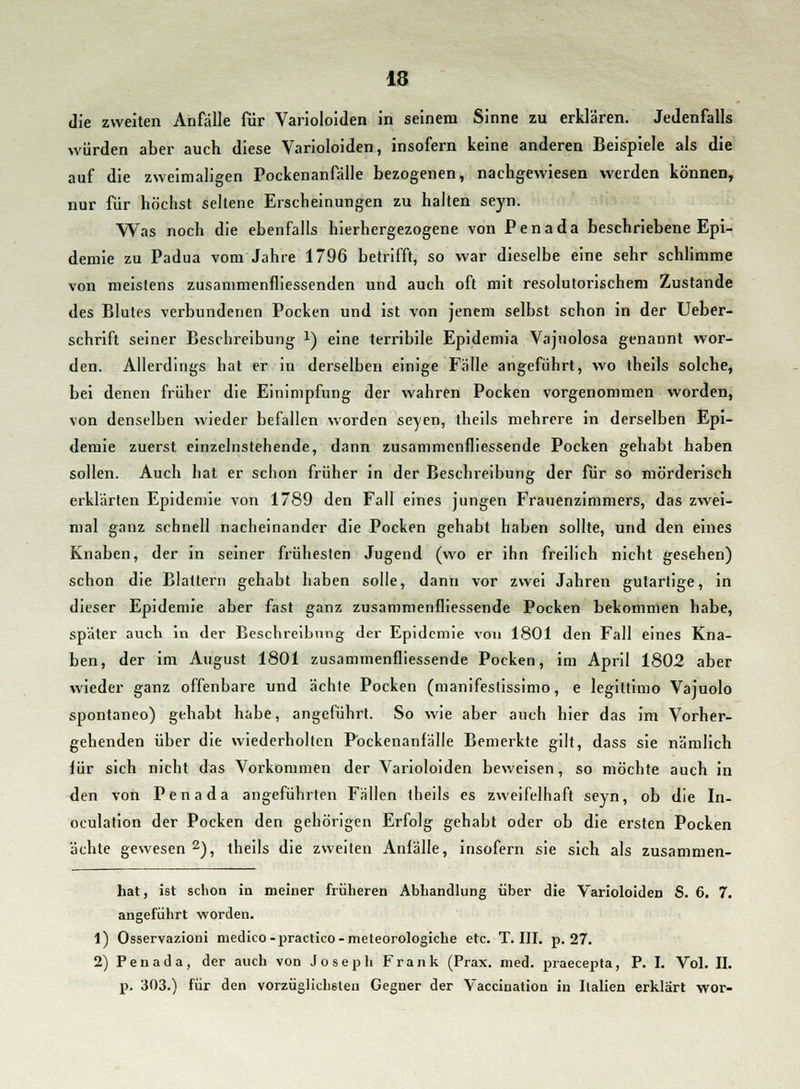 die zweiten Anfälle für Varioloiden in seinem Sinne zu erklären. Jedenfalls würden aber auch diese Varioloiden, insofern keine anderen Beispiele als die auf die zweimaligen Pockenanfälle bezogenen, nachgewiesen werden können, nur für höchst seltene Erscheinungen zu halten seyn. Was noch die ebenfalls hierhergezogene von Penada beschriebene Epi- demie zu Padua vom Jahre 1796 betrifft, so war dieselbe eine sehr schlimme von meistens zusammenfliessenden und auch oft mit resolutorischem Zustande des Blutes verbundenen Pocken und ist von jenem selbst schon in der Ueber- schrift seiner Beschreibung *) eine terribile Epidemia Vajuolosa genannt wor- den. Allerdings hat er in derselben einige Fälle angeführt, wo theils solche, bei denen früher die Einimpfung der wahren Pocken vorgenommen worden, von denselben wieder befallen worden seyen, theils mehrere in derselben Epi- demie zuerst einzelnstehende, dann zusammcnfliessende Pocken gehabt haben sollen. Auch hat er schon früher in der Beschreibung der für so mörderisch erklärten Epidemie von 1789 den Fall eines jungen Frauenzimmers, das zwei- mal ganz schnell nacheinander die Pocken gehabt haben sollte, und den eines Knaben, der in seiner frühesten Jugend (wo er ihn freilich nicht gesehen) schon die Blattern gehabt haben solle, dann vor zwei Jahren gutartige, in dieser Epidemie aber fast ganz zusammenfliessende Pocken bekommen habe, später auch in der Beschreibung der Epidemie von 1801 den Fall eines Kna- ben, der im August 1801 zusammenfliessende Pocken, im April 1802 aber wieder ganz offenbare und ächte Pocken (manifestissimo, e legittimo Vajuolo spontaneo) gehabt habe, angeführt. So wie aber auch hier das im Vorher- gehenden über die wiederholten P'ockenanfälle Bemerkte gilt, dass sie nämlich für sich nicht das Vorkommen der Varioloiden beweisen, so möchte auch in den von Pen a da angeführten Fällen theils es zweifelhaft seyn, ob die In- oculation der Pocken den gehörigen Erfolg gehabt oder ob die ersten Pocken ächte gewesen 2), theils die zweiten Anfälle, insofern sie sich als zusammen- hat, ist schon in meiner früheren Abhandlung über die Varioloiden S. 6. 7. angeführt worden. 1) Osservazioni medico-practico-meteorologiche etc. T. III. p. 27. 2) Pen ad a, der auch von Joseph Frank (Prax. med. praecepta, P. I. Vol. II. p. 303.) für den vorzüglichsten Gegner der Vaccination in Italien erklärt wor-