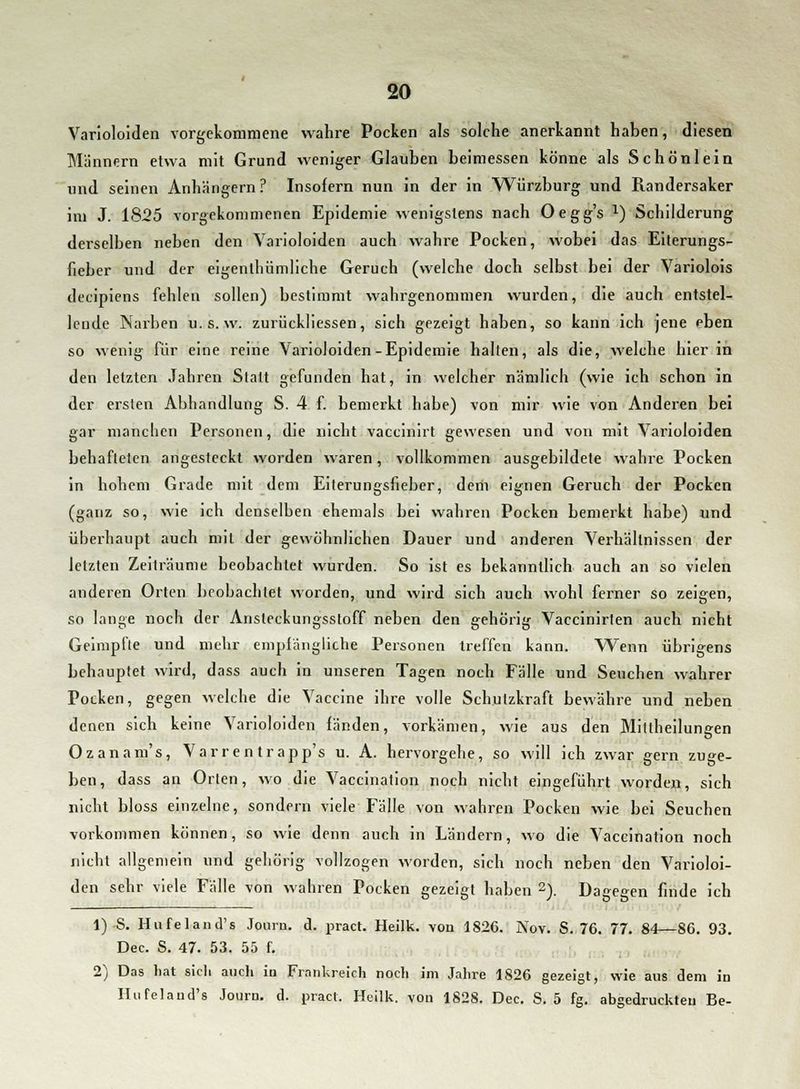 Varioloiden vorgekommene wahre Pocken als solche anerkannt haben, diesen Männern etwa mit Grund weniger Glauben beimessen könne als Schön lein und seinen Anhangern? Insofern nun in der in Würzburg und Piandersaker im J. 1825 vorgekommenen Epidemie wenigstens nach Oegg's l) Schilderung derselben neben den Varioloiden auch wahre Pocken, wobei das Eiterungs- fieber und der eigenlhümliche Geruch (welche doch selbst bei der Variolois decipiens fehlen sollen) bestimmt wahrgenommen wurden, die auch entstel- lende Narben u.s. w. zurückliessen, sich gezeigt haben, so kann ich jene eben so wenig für eine reine Varioloiden-Epidemie halten, als die, welche hierin den letzten Jahren Statt gefunden hat, in welcher nämlich (wie ich schon in der ersten Abhandlung S. 4 f. bemerkt habe) von mir wie von Anderen bei gar manchen Personen, die nicht vaccinirt gewesen und von mit Varioloiden behafteten angesteckt worden waren, vollkommen ausgebildete wahre Pocken in hohem Grade mit dem Eiterungsfieber, dein eignen Geruch der Pocken (ganz so, wie ich denselben ehemals bei wahren Pocken bemerkt habe) und überhaupt auch mit der gewöhnlichen Dauer und anderen Verhältnissen der letzten Zeiträume beobachtet wurden. So ist es bekanntlich auch an so vielen anderen Orten beobachtet worden, und wird sich auch wohl ferner so zeigen, so lange noch der Ansteckungsstoff neben den gehörig Vaccinirten auch nicht Geimpfte und mehr empfängliche Personen treffen kann. Wenn übrigens behauptet wird, dass auch in unseren Tagen noch Fälle und Seuchen wahrer Pocken, gegen welche die Vaccine ihre volle Schutzkraft bewähre und neben denen sich keine Varioloiden fänden, vorkämen, wie aus den Mitlheilungen Ozanam's, Varr en trapp's u. A. hervorgehe, so will ich zwar gern zuge- ben, dass an Orten, wo die Vaccination noch nicht eingeführt worden, sich nicht bloss einzelne, sondern viele Fälle von wahren Pocken wie bei Seuchen vorkommen können, so wie denn auch in Ländern, wo die Vaccination noch nicht allgemein und gehörig vollzogen worden, sich noch neben den Varioloi- den sehr viele Fälle von wahren Pocken gezeigt haben 2). Dagegen finde ich 1)-S. Hufeland's Journ. d. pract. Heilk. von 1826. Nov. S. 76. 77. 84—86. 93. Dec. S. 47. 53. 55 f. 2) Das hat sicli auch in Frankreich noch im Jahre 1826 gezeigt, wie aus dem in Hufeland's Journ. d. pract. Heilk. von 1828. Dec. S. 5 fg. abgedruckten Be-
