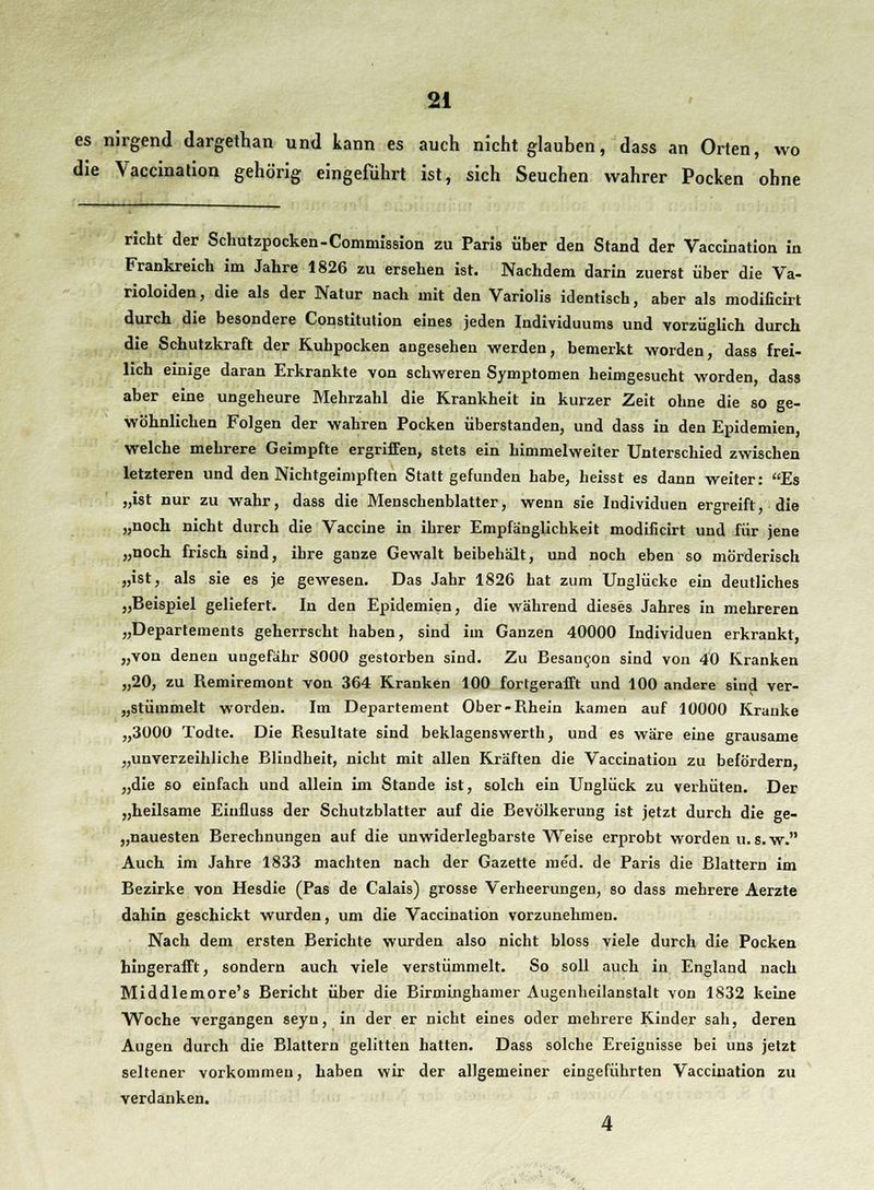 es nirgend dargethan und kann es auch nicht glauben, dass an Orten, wo die Vaccination gehörig eingeführt ist, sich Seuchen wahrer Pocken ohne rieht der Schutzpocken -Commission zu Paris über den Stand der Vaccination in Frankreich im Jahre 1826 zu ersehen ist. Nachdem darin zuerst über die Va- rioloiden, die als der Natur nach mit den Variolis identisch, aber als modificirt durch die besondere Constitution eines jeden Individuums und vorzüglich durch die Schutzkraft der Kuhpocken angesehen werden, bemerkt worden, dass frei- lieh einige daran Erkrankte von schweren Symptomen heimgesucht worden, dass aber eine ungeheure Mehrzahl die Krankheit in kurzer Zeit ohne die so ge- wöhnlichen Folgen der wahren Pocken überstanden, und dass in den Epidemien, welche mehrere Geimpfte ergriffen, stets ein himmelweiter Unterschied zwischen letzteren und den Nichtgeimpften Stattgefunden habe, heisst es dann weiter: Es „ist nur zu wahr, dass die Menschenblatter, wenn sie Individuen ergreift, die „noch nicht durch die Vaccine in ihrer Empfänglichkeit modificirt und für jene „noch frisch sind, ihre ganze Gewalt beibehält, und noch eben so mörderisch „ist, als sie es je gewesen. Das Jahr 1826 hat zum Unglücke ein deutliches „Beispiel geliefert. In den Epidemien, die während dieses Jahres in mehreren „Departements geherrscht haben, sind im Ganzen 40000 Individuen erkrankt, „von denen ungefähr 8000 gestorben sind. Zu Besancon sind von 40 Kranken „20, zu Remiremont von 364 Kranken 100 fortgerafft und 100 andere sind ver- stümmelt worden. Im Departement Ober-Rhein kamen auf 10000 Kranke „3000 Todte. Die Resultate sind beklagenswerth, und es wäre eine grausame „unverzeihliche Blindheit, nicht mit allen Kräften die Vaccination zu befördern, „die so einfach und allein im Stande ist, solch ein Unglück zu verhüten. Der „heilsame Eiufluss der Schutzblatter auf die Bevölkerung ist jetzt durch die ge- nauesten Berechnungen auf die unwiderlegbarste Weise erprobt worden u.s.w. Auch im Jahre 1833 machten nach der Gazette me'd. de Paris die Blattern im Bezirke von Hesdie (Pas de Calais) grosse Verheerungen, so dass mehrere Aerzte dahin geschickt wurden, um die Vaccination vorzunehmen. Nach dem ersten Berichte wurden also nicht bloss viele durch die Pocken hingerafft, sondern auch viele verstümmelt. So soll auch in England nach Middlemore's Bericht über die Birminghamer Augenheilanstalt von 1832 keine Woche vergangen seyn, in der er nicht eines oder mehrere Kinder sah, deren Augen durch die Blattern gelitten hatten. Dass solche Ereignisse bei un3 jetzt seltener vorkommen, haben wir der allgemeiner eingeführten Vaccination zu verdanken. 4
