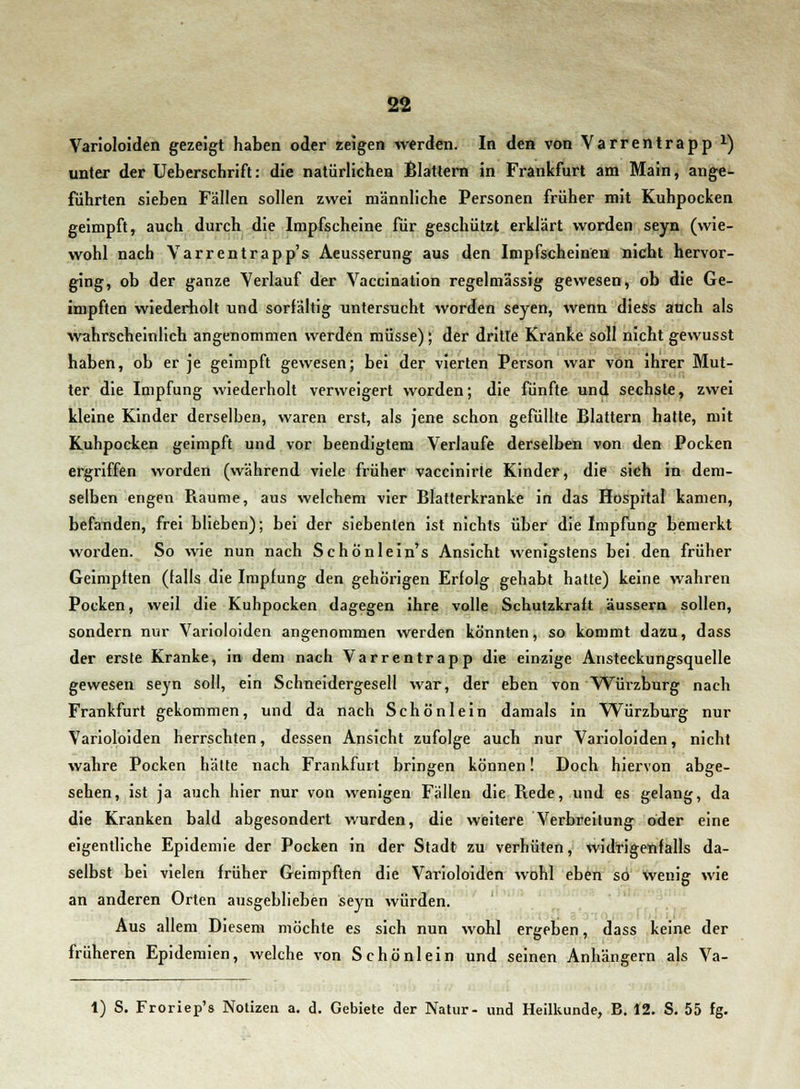Varioloiden gezeigt haben oder zeigen werden. In den von Varrentrapp x) unter der Ueberschrift: die natürlichen Blattern in Frankfurt am Main, ange- führten sieben Fällen sollen zwei männliche Personen früher mit Kuhpocken geimpft, auch durch die Impfscheine für geschützt erklärt worden seyn (wie- wohl nach Varrentrapp's Aeusserung aus den Impfscheinen nicht hervor- ging, ob der ganze Verlauf der Vaccination regelmässig gewesen, ob die Ge- impften wiederholt und sorfältig untersucht worden seyen, wenn diess auch als wahrscheinlich angenommen werden müsse); der dritte Kranke soll nicht gewusst haben, ob er je geimpft gewesen; bei der vierten Person war von ihrer Mut- ter die Impfung wiederholt verweigert worden; die fünfte und sechste, zwei kleine Kinder derselben, waren erst, als jene schon gefüllte Blattern hatte, mit Kuhpocken geimpft und vor beendigtem Verlaufe derselben von den Pocken ergriffen worden (während viele früher vaccinirte Kinder, die sich in dem- selben engen Piaume, aus welchem vier Blatterkranke in das Hospital kamen, befanden, frei blieben); bei der siebenten ist nichts über die Impfung bemerkt worden. So wie nun nach Schönlein's Ansicht wenigstens bei den früher Geimpften (falls die Impfung den gehörigen Erfolg gehabt hatte) keine wahren Pocken, weil die Kuhpocken dagegen ihre volle Schutzkraft äussern sollen, sondern nur Varioloiden angenommen werden könnten, so kommt dazu, dass der erste Kranke, in dem nach Varrentrapp die einzige Ansteckungsquelle gewesen seyn soll, ein Schneidergesell war, der eben von Würzburg nach Frankfurt gekommen, und da nach Schön lein damals in Würzburg nur Varioloiden herrschten, dessen Ansicht zufolge auch nur Varioloiden, nicht wahre Pocken hätte nach Frankfurt bringen können! Doch hiervon abge- sehen, ist ja auch hier nur von wenigen Fällen die Rede, und es gelang, da die Kranken bald abgesondert wurden, die weitere Verbreitung oder eine eigentliche Epidemie der Pocken in der Stadt zu verhüten, widrigenfalls da- selbst bei vielen früher Geimpften die Varioloiden wohl eben so wenig wie an anderen Orten ausgeblieben seyn würden. Aus allem Diesem möchte es sich nun wohl ergeben, dass keine der früheren Epidemien, welche von Schönlein und seinen Anhängern als Va- 1) S. Froriep's Notizen a. d. Gebiete der Natur- und Heilkunde, B. 12. S. 55 fg.