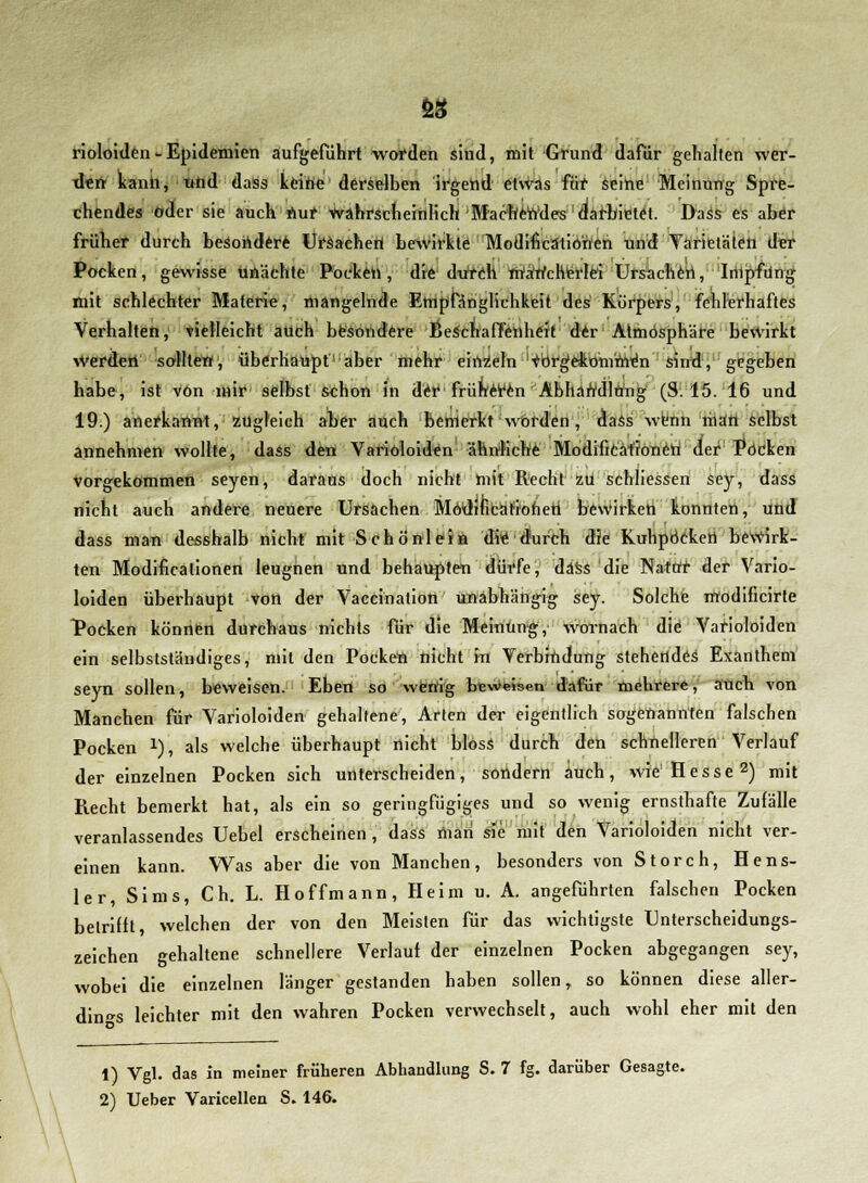 SS rioloiden - Epidemien aufgeführt worden sind, mit Grund dafür gehalten wer- den kann, und dass keine derselben irgend etwas für seine Meinung Spre- chendes oder sie auch nur wahrscheinlich Machendes darbietet. Dass es aber früher durch besondere Ursachen bewirkte Modifikationen und Varietäten der Pocken, gewisse unächte Pocken, die durch mancherlei Ursachen, Impfung mit schlechter Materie, mangelnde Empfänglichkeit des Körpers, fehlerhaftes Verhalten, vielleicht auch besondere Beschaffenheit der Atmosphäre bewirkt Werden sollten, überhaupt'l!aber mehr einzeln 'verglommen sind, gegeben habe, ist von mir selbst schon in der früheren Abhandlung (S. 15. 16 und 19.) anerkannt, zugleich aber auch bemerkt worden, daSs wenn riiart selbst annehmen wollte, dass den Varioloiden ähnliche Modificäfioneti der Pocken vorgekommen seyen, daraus doch nicht mit Recht zu schliessen sey, dass nicht auch andere neuere Ursachen Möditicafioheh bewirken konnten, und dass man desshalb nicht mit Schönlein die durch die Kuhpöeken bewirk- ten Modifikationen leugnen und behaupten dürfe, däss die Natur der Vario- loiden überhaupt von der Vaccination unabhängig sey. Solche m'odificirte Pocken können durchaus nichts für die Meinung, wornach die Varioloiden ein selbstständiges, mit den Pocken nicht in Verbindung stehendes Exanthem seyn sollen, beweisen. Eben so wenig beweisen dafür mehrere, auch von Manchen für Varioloiden gehaltene, Arten der eigentlich sogenannten falschen Pocken *), als welche überhaupt nicht bloss durch den schnelleren Verlauf der einzelnen Pocken sich unterscheiden, sondern auch, wie1 Hesse2) mit Recht bemerkt hat, als ein so geringfügiges und so wenig ernsthafte Zufälle veranlassendes Uebel erscheinen , dass man sie mit den Varioloiden nicht ver- einen kann. Was aber die von Manchen, besonders von Storch, Hens- ler, Sims, Ch. L. Hoffmann, Heim u. A. angeführten falschen Pocken betrifft, welchen der von den Meisten für das wichtigste Unterscheidungs- zeichen gehaltene schnellere Verlauf der einzelnen Pocken abgegangen sey, wobei die einzelnen länger gestanden haben sollen, so können diese aller- dings leichter mit den wahren Pocken verwechselt, auch wohl eher mit den 1) Vgl. das in meiner früheren Abhandlung S. 7 fg. darüber Gesagte.