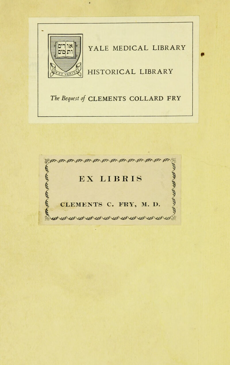 YALE MEDICAL LIBRARY HISTORICAL LIBRARY The Bequest of CLEMENTS COLLARD FRY I EX LIBRIS ! 1 CLEMENTS C. FRY, M. D. y i *