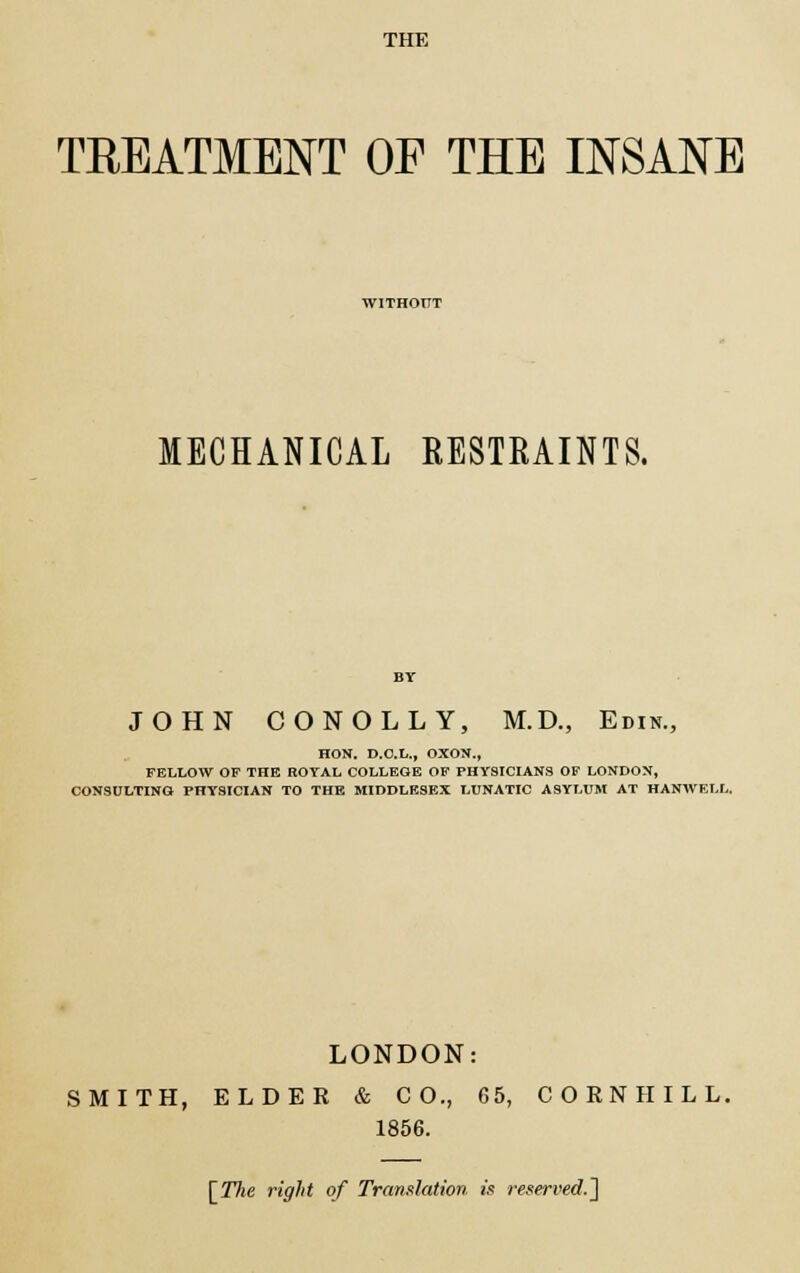 THE TREATMENT OF THE INSANE WITHOUT MECHANICAL RESTRAINTS. JOHN CONOLLY, M.D., Edin., HON. D.O.L., OXON., FELLOW OF THE ROYAL COLLEGE OF PHYSICIANS OF LONDON, CONSULTING PHYSICIAN TO THE MIDDLESEX LUNATIC ASYLUM AT HANWEI.L. LONDON: SMITH, ELDER & CO., 65, CORNHILL. 1856. [Tlie right of Translation is reserved.]
