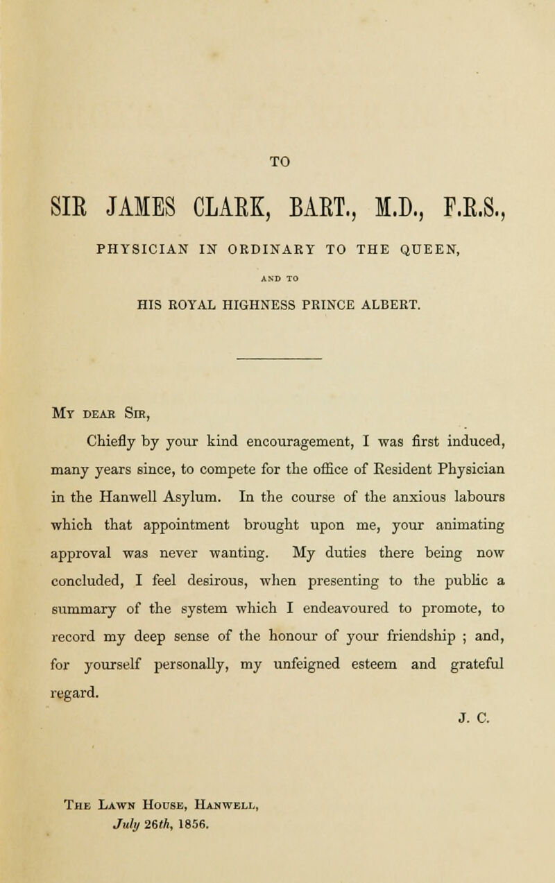 TO SIR JAMES CLARK, BART., M.D., F.R.S., PHYSICIAN IN ORDINARY TO THE QUEEN, AND TO HIS ROYAL HIGHNESS PRINCE ALBERT. My dear Sir, Chiefly by your kind encouragement, I was first induced, many years since, to compete for the office of Resident Physician in the Hanwell Asylum. In the course of the anxious labours which that appointment brought upon me, your animating approval was never wanting. My duties there being now concluded, I feel desirous, when presenting to the public a summary of the system which I endeavoured to promote, to record my deep sense of the honour of your friendship ; and, for yourself personally, my unfeigned esteem and grateful regard. J. C. The Lawn House, Hanwell, July 26th, 1856.