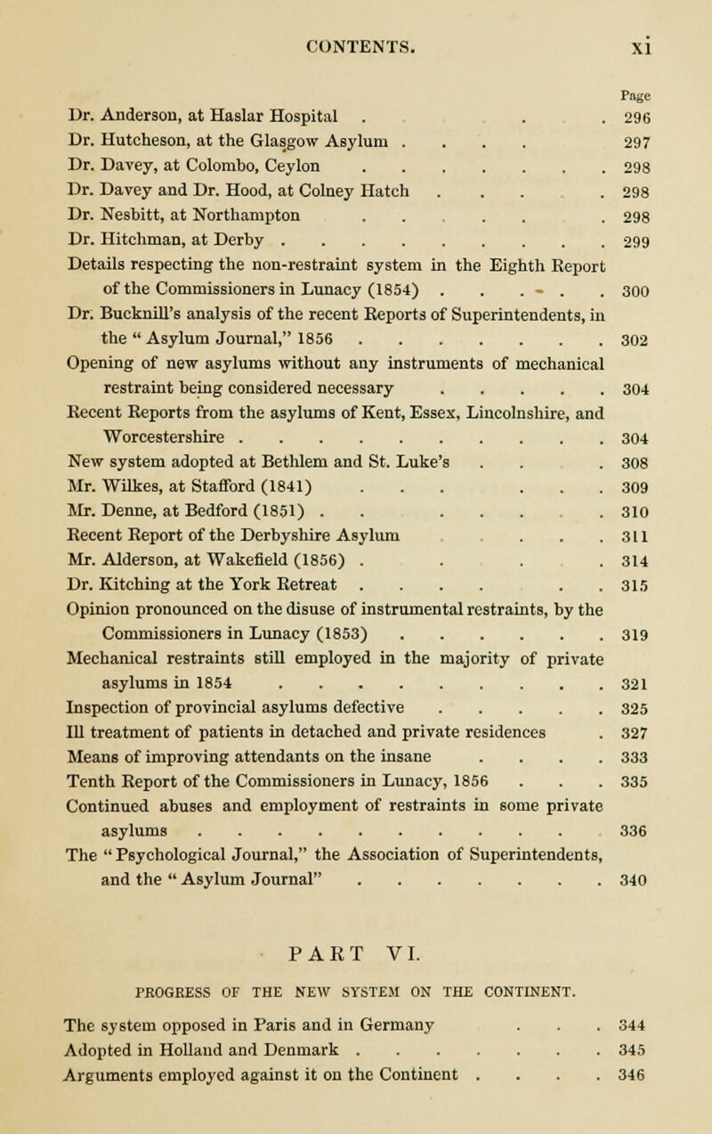 Page Dr. Anderson, at Haslar Hospital . . . 296 Dr. Hutcheson, at the Glasgow Asylum .... 297 Dr. Davey, at Colombo, Ceylon 298 Dr. Davey and Dr. Hood, at Colney Hatch ... . 298 Dr. Nesbitt, at Northampton . . . . 298 Dr. Hitchman, at Derby 299 Details respecting the non-restraint system in the Eighth Report of the Commissioners in Lunacy (1854) . . . - . . 300 Dr. Bucknill's analysis of the recent Reports of Superintendents, in the  Asylum Journal, 1856 302 Opening of new asylums without any instruments of mechanical restraint being considered necessary 304 Recent Reports from the asylums of Kent, Essex, Lincolnshire, and Worcestershire 304 New system adopted at Bethlem and St. Luke's . . . 308 Mr. Wilkes, at Stafford (1841) ... ... 309 Mr. Denne, at Bedford (1851) . . ... . 310 Recent Report of the Derbyshire Asylum . . .311 Mr. Alderson, at Wakefield (1856) . . . .314 Dr. Kitching at the York Retreat . . . . . .315 Opinion pronounced on the disuse of instrumental restraints, by the Commissioners in Lunacy (1853) 319 Mechanical restraints still employed in the majority of private asylums in 1854 321 Inspection of provincial asylums defective 325 111 treatment of patients in detached and private residences . 327 Means of improving attendants on the insane .... 333 Tenth Report of the Commissioners in Lunacy, 1856 . . . 335 Continued abuses and employment of restraints in some private asylums 336 The Psychological Journal, the Association of Superintendents, and the  Asylum Journal 340 PART VI. PROGRESS OF THE NEW SYSTEM ON THE CONTINENT. The system opposed in Paris and in Germany . . . 344 Adopted in Holland and Denmark 345 Arguments employed against it on the Continent .... 346