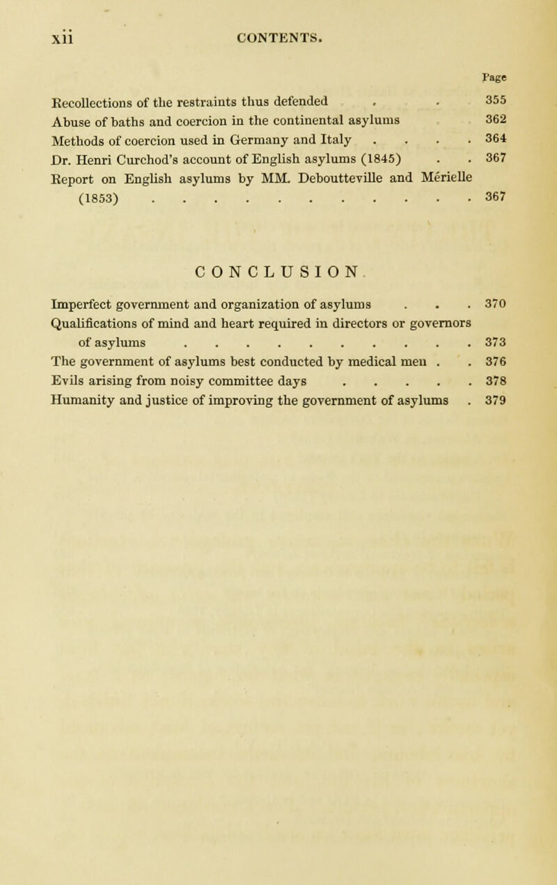 Page Kecollections of the restraints thus defended . . 355 Abuse of baths and coercion in the continental asylums 362 Methods of coercion used in Germany and Italy .... 364 Dr. Henri Curchod's account of English asylums (1845) . . 367 Report on English asylums by MM. Deboutteville and Merielle (1853) 367 CONCLUSION Imperfect government and organization of asylums . . . 370 Qualifications of mind and heart required in directors or governors of asylums 373 The government of asylums best conducted by medical men . . 376 Evils arising from noisy committee days 378 Humanity and justice of improving the government of asylums . 379