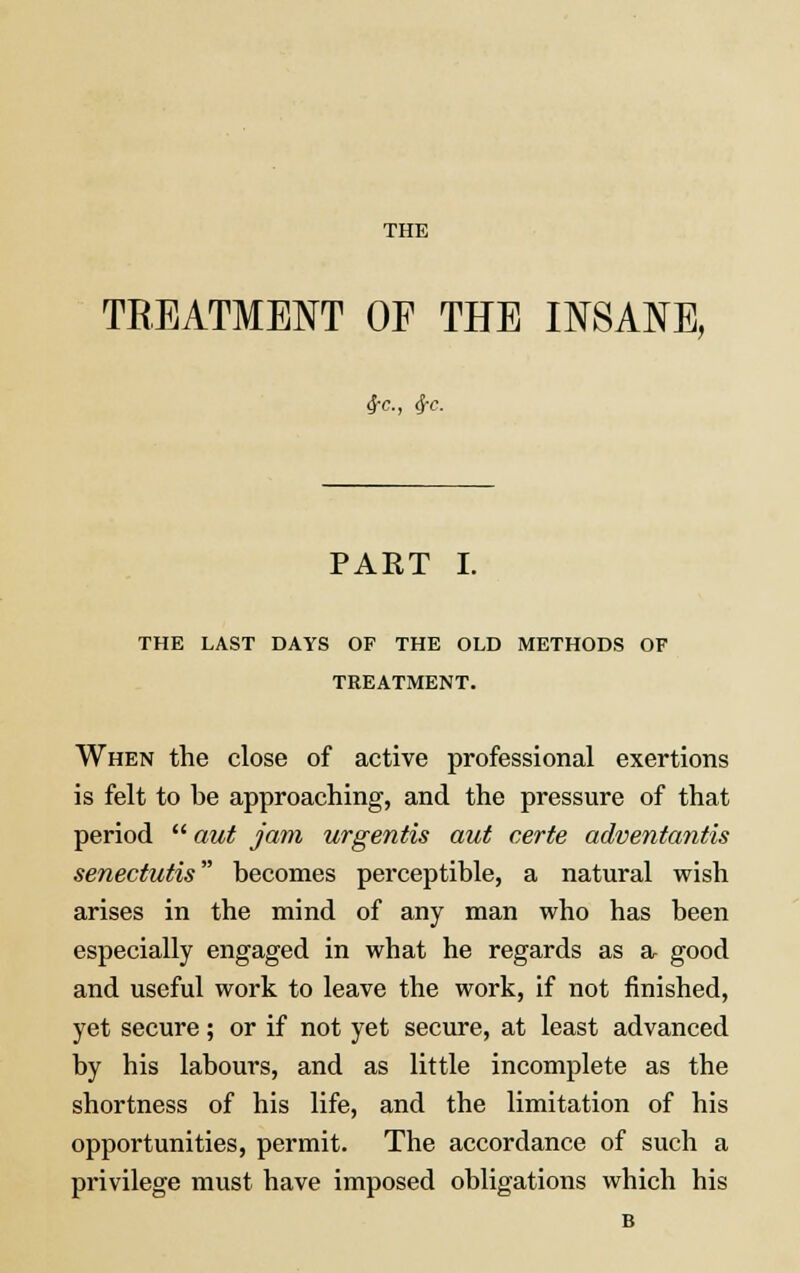 THE TREATMENT OF THE INSANE, 4-c, $e. PART I. THE LAST DAYS OF THE OLD METHODS OF TREATMENT. When the close of active professional exertions is felt to be approaching, and the pressure of that period  aut jam urgentis aut certe adventantis senectutis becomes perceptible, a natural wish arises in the mind of any man who has been especially engaged in what he regards as a good and useful work to leave the work, if not finished, yet secure; or if not yet secure, at least advanced by his labours, and as little incomplete as the shortness of his life, and the limitation of his opportunities, permit. The accordance of such a privilege must have imposed obligations which his