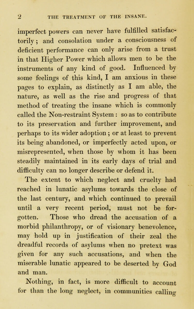 imperfect powers can never have fulfilled satisfac- torily ; and consolation under a consciousness of deficient performance can only arise from a trust in that Higher Power which allows men to be the instruments of any kind of good. Influenced by some feelings of this kind, I am anxious in these pages to explain, as distinctly as I am able, the nature, as well as the rise and progress of that method of treating the insane which is commonly called the Non-restraint System: so as to contribute to its preservation and further improvement, and perhaps to its wider adoption ; or at least to prevent its being abandoned, or imperfectly acted upon, or misrepresented, when those by whom it has been steadily maintained in its early days of trial and difficulty can no longer describe or defend it. The extent to which neglect and cruelty had reached in lunatic asylums towards the close of the last century, and which continued to prevail until a very recent period, must not be for- gotten. Those who dread the accusation of a morbid philanthropy, or of visionary benevolence, may hold up in justification of their zeal the dreadful records of asylums when no pretext was given for any such accusations, and when the miserable lunatic appeared to be deserted by God and man. Nothing, in fact, is more difficult to account for than the long neglect, in communities calling