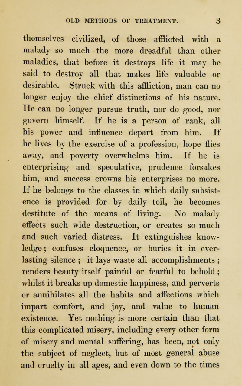 themselves civilized, of those afflicted with a malady so much the more dreadful than other maladies, that before it destroys life it may be said to destroy all that makes life valuable or desirable. Struck with this affliction, man can no longer enjoy the chief distinctions of his natm*e. He can no longer pursue truth, nor do good, nor govern himself. If he is a person of rank, all his power and influence depart from him. If he lives by the exercise of a profession, hope flies away, and poverty overwhelms him. If he is enterprising and speculative, prudence forsakes him, and success crowns his enterprises no more. If he belongs to the classes in which daily subsist- ence is provided for by daily toil, he becomes destitute of the means of living. No malady effects such wide destruction, or creates so much and such varied distress. It extinguishes know- ledge ; confuses eloquence, or buries it in ever- lasting silence ; it lays waste all accomplishments ; renders beauty itself painful or fearful to behold; whilst it breaks up domestic happiness, and perverts or annihilates all the habits and affections which impart comfort, and joy, and value to human existence. Yet nothing is more certain than that this complicated misery, including every other form of misery and mental suffering, has been, not only the subject of neglect, but of most general abuse and cruelty in all ages, and even down to the times