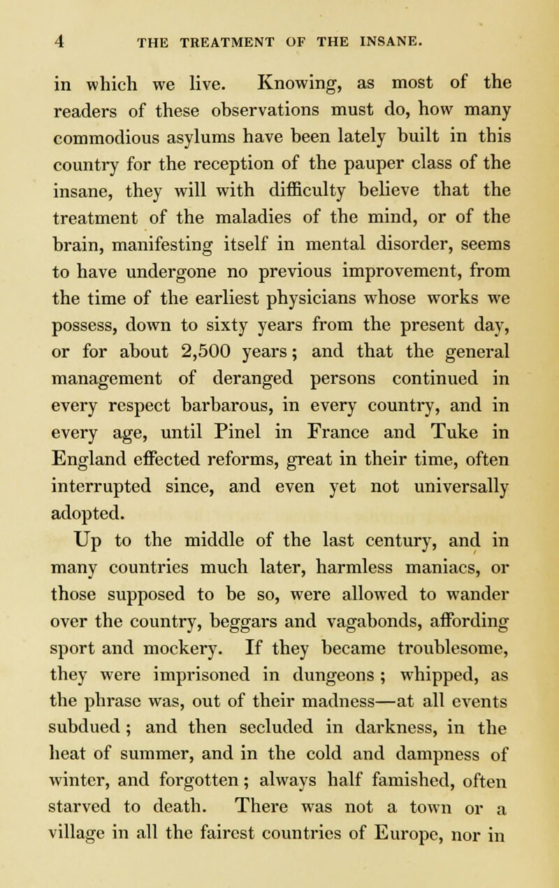 in which we live. Knowing, as most of the readers of these observations must do, how many commodious asylums have been lately built in this country for the reception of the pauper class of the insane, they will with difficulty believe that the treatment of the maladies of the mind, or of the brain, manifesting itself in mental disorder, seems to have undergone no previous improvement, from the time of the earliest physicians whose works we possess, down to sixty years from the present day, or for about 2,500 years; and that the general management of deranged persons continued in every respect barbarous, in every country, and in every age, until Pinel in France and Tuke in England effected reforms, great in their time, often interrupted since, and even yet not universally adopted. Up to the middle of the last century, and in many countries much later, harmless maniacs, or those supposed to be so, were allowed to wander over the country, beggars and vagabonds, affording sport and mockery. If they became troublesome, they were imprisoned in dungeons ; whipped, as the phrase was, out of their madness—at all events subdued; and then secluded in darkness, in the heat of summer, and in the cold and dampness of winter, and forgotten; always half famished, often starved to death. There was not a town or a village in all the fairest countries of Europe, nor in