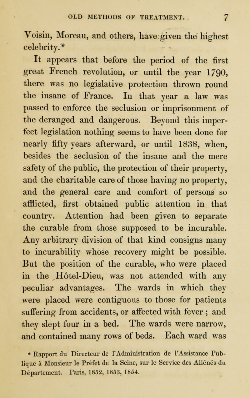 Voisin, Moreau, and others, have given the highest celebrity.* It appears that before the period of the first great French revolution, or until the year 1790, there was no legislative protection thrown round the insane of France. In that year a law was passed to enforce the seclusion or imprisonment of the deranged and dangerous. Beyond this imper- fect legislation nothing seems to have been done for nearly fifty years afterward, or until 1838, when, besides the seclusion of the insane and the mere safety of the public, the protection of their property, and the charitable care of those having no property, and the general care and comfort of persons so afflicted, first obtained public attention in that country. Attention had been given to separate the curable from those supposed to be incurable. Any arbitrary division of that kind consigns many to incurability whose recovery might be possible. But the position of the curable, who were placed in the Hotel-Dieu, was not attended with any peculiar advantages. The wards in which they were placed were contiguous to those for patients suffering from accidents, or affected with fever; and they slept four in a bed. The wards were narrow, and contained many rows of beds. Each ward was * Rapport du Directeur de l'Administration de l'Assistance Pub- lique a Monsieur le Prt-fet de la Seine, sur le Service des Alienes du Departement. Paris, 1852, 1853, 1854.