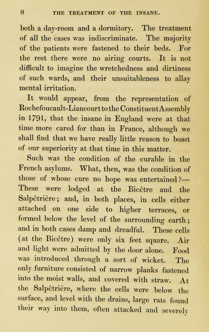 both a day-room and a dormitory. The treatment of all the cases was indiscriminate. The majority of the patients were fastened to their beds. For the rest there were no airing courts. It is not difficult to imagine the wretchedness and dirtiness of such wards, and their unsuitableness to allay mental irritation. It would appear, from the representation of Eochefoucault-Liancourt to the Constituent Assembly in 1791, that the insane in England were at that time more cared for than in France, although we shall find that we have really little reason to boast of our superiority at that time in this matter. Such was the condition of the curable in the French asylums. What, then, was the condition of those of whose cure no hope was entertained?— These were lodged at the Bicetre and the Salpetriere; and, in both places, in cells either attached on one side to higher terraces, or formed below the level of the surrounding earth; and in both cases damp and dreadful. These cells (at the Bicetre) were only six feet square. Air and light were admitted by the door alone. Food was introduced through a sort of wicket. The only furniture consisted of narrow planks fastened into the moist walls, and covered with straw. At the Salpetriere, where the cells were below the surface, and level with the drains, large rats found their way into them, often attacked and severely