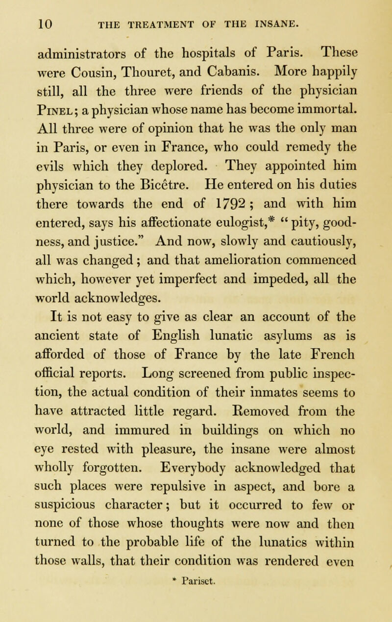 administrators of the hospitals of Paris. These were Cousin, Thouret, and Cabanis. More happily still, all the three were friends of the physician Pinel; a physician whose name has become immortal. All three were of opinion that he was the only man in Paris, or even in France, who could remedy the evils which they deplored. They appointed him physician to the Bicetre. He entered on his duties there towards the end of 1792; and with him entered, says his affectionate eulogist,*  pity, good- ness, and justice. And now, slowly and cautiously, all was changed; and that amelioration commenced which, however yet imperfect and impeded, all the world acknowledges. It is not easy to give as clear an account of the ancient state of English lunatic asylums as is afforded of those of France by the late French official reports. Long screened from public inspec- tion, the actual condition of their inmates seems to have attracted little regard. Removed from the world, and immured in buildings on which no eye rested with pleasure, the insane were almost wholly forgotten. Everybody acknowledged that such places were repulsive in aspect, and bore a suspicious character; but it occurred to few or none of those whose thoughts were now and then turned to the probable life of the lunatics within those walls, that their condition was rendered even * Pariset.