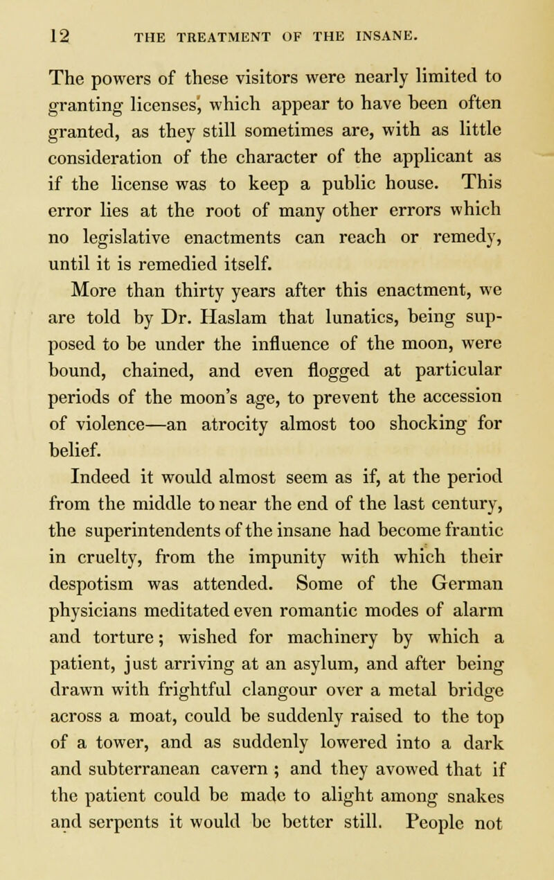 The powers of these visitors were nearly limited to granting licenses', which appear to have heen often granted, as they still sometimes are, with as little consideration of the character of the applicant as if the license was to keep a public house. This error lies at the root of many other errors which no legislative enactments can reach or remedy, until it is remedied itself. More than thirty years after this enactment, we are told by Dr. Haslam that lunatics, being sup- posed to be under the influence of the moon, were bound, chained, and even flogged at particular periods of the moon's age, to prevent the accession of violence—an atrocity almost too shocking for belief. Indeed it would almost seem as if, at the period from the middle to near the end of the last century, the superintendents of the insane had become frantic in cruelty, from the impunity with which their despotism was attended. Some of the German physicians meditated even romantic modes of alarm and torture; wished for machinery by which a patient, just arriving at an asylum, and after being drawn with frightful clangour over a metal bridge across a moat, could be suddenly raised to the top of a tower, and as suddenly lowered into a dark and subterranean cavern ; and they avowed that if the patient could be made to alight among snakes and serpents it would be better still. People not