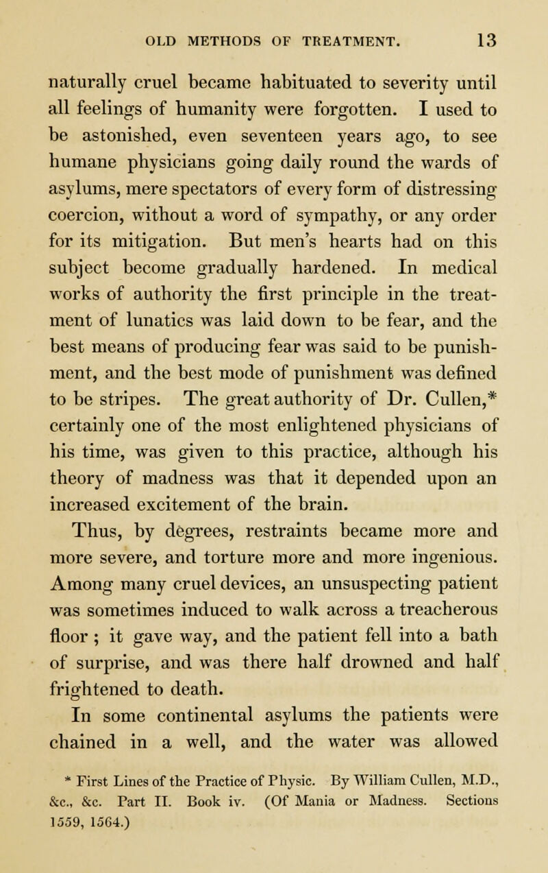 naturally cruel became habituated to severity until all feelings of humanity were forgotten. I used to be astonished, even seventeen years ago, to see humane physicians going daily round the wards of asylums, mere spectators of every form of distressing coercion, without a word of sympathy, or any order for its mitigation. But men's hearts had on this subject become gradually hardened. In medical works of authority the first principle in the treat- ment of lunatics was laid down to be fear, and the best means of producing fear was said to be punish- ment, and the best mode of punishment was defined to be stripes. The great authority of Dr. Cullen,* certainly one of the most enlightened physicians of his time, was given to this practice, although his theory of madness was that it depended upon an increased excitement of the brain. Thus, by degrees, restraints became more and more severe, and torture more and more ingenious. Among many cruel devices, an unsuspecting patient was sometimes induced to walk across a treacherous floor ; it gave way, and the patient fell into a bath of surprise, and was there half drowned and half frightened to death. In some continental asylums the patients were chained in a well, and the water was allowed * First Lines of the Practice of Physic. By William Cullen, M.D., &c, &c. Part II. Book iv. (Of Mania or Madness. Sections 1559, 1564.)