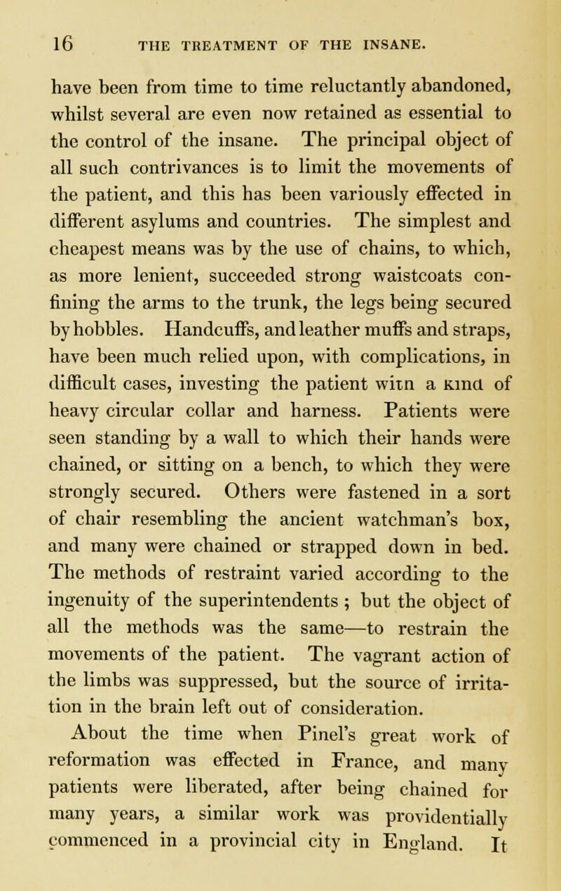 have been from time to time reluctantly abandoned, whilst several are even now retained as essential to the control of the insane. The principal object of all such contrivances is to limit the movements of the patient, and this has been variously effected in different asylums and countries. The simplest and cheapest means was by the use of chains, to which, as more lenient, succeeded strong waistcoats con- fining the arms to the trunk, the legs being secured by hobbles. Handcuffs, and leather muffs and straps, have been much relied upon, with complications, in difficult cases, investing the patient witn a Kind of heavy circular collar and harness. Patients were seen standing by a wall to which their hands were chained, or sitting on a bench, to which they were strongly secured. Others were fastened in a sort of chair resembling the ancient watchman's box, and many were chained or strapped down in bed. The methods of restraint varied according to the ingenuity of the superintendents ; but the object of all the methods was the same—to restrain the movements of the patient. The vagrant action of the limbs was suppressed, but the source of irrita- tion in the brain left out of consideration. About the time when Pinel's great work of reformation was effected in France, and many patients were liberated, after being chained for many years, a similar work was providentially commenced in a provincial city in England. It