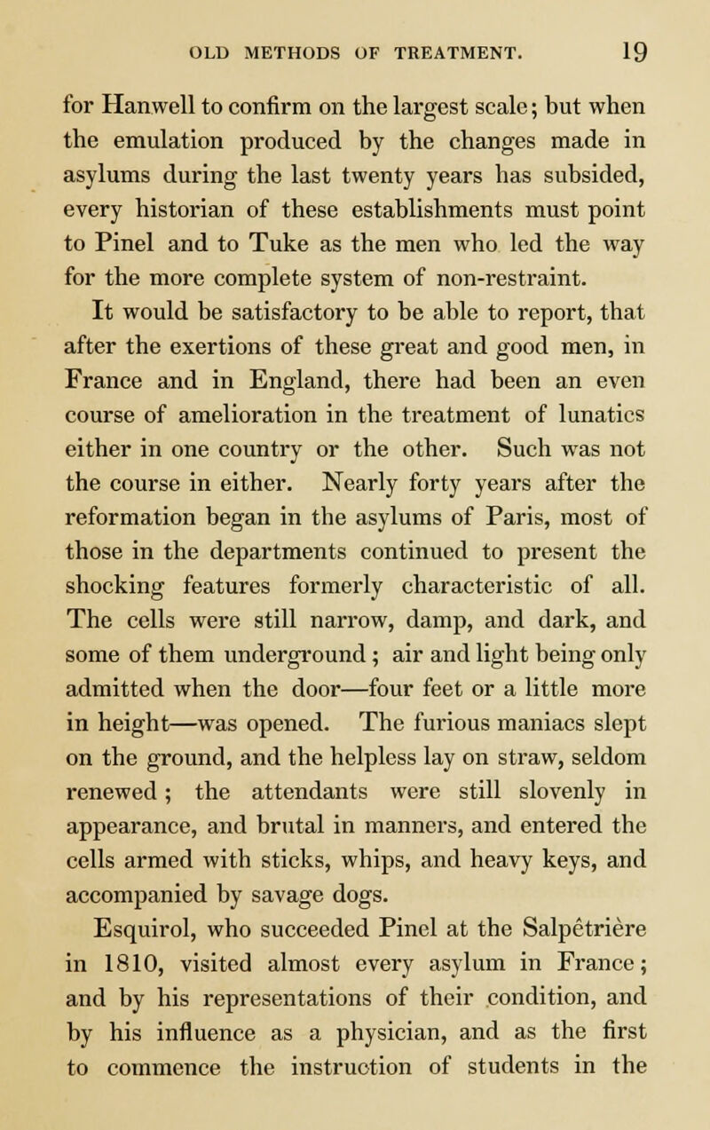 for Harwell to confirm on the largest scale; but when the emulation produced by the changes made in asylums during the last twenty years has subsided, every historian of these establishments must point to Pinel and to Tuke as the men who led the way for the more complete system of non-restraint. It would be satisfactory to be able to report, that after the exertions of these great and good men, in France and in England, there had been an even course of amelioration in the treatment of lunatics either in one country or the other. Such was not the course in either. Nearly forty years after the reformation began in the asylums of Paris, most of those in the departments continued to present the shocking features formerly characteristic of all. The cells were still narrow, damp, and dark, and some of them underground; air and light being only admitted when the door—four feet or a little more in height—was opened. The furious maniacs slept on the ground, and the helpless lay on straw, seldom renewed; the attendants were still slovenly in appearance, and brutal in manners, and entered the cells armed with sticks, whips, and heavy keys, and accompanied by savage dogs. Esquirol, who succeeded Pinel at the Salpetriere in 1810, visited almost every asylum in France; and by his representations of their condition, and by his influence as a physician, and as the first to commence the instruction of students in the