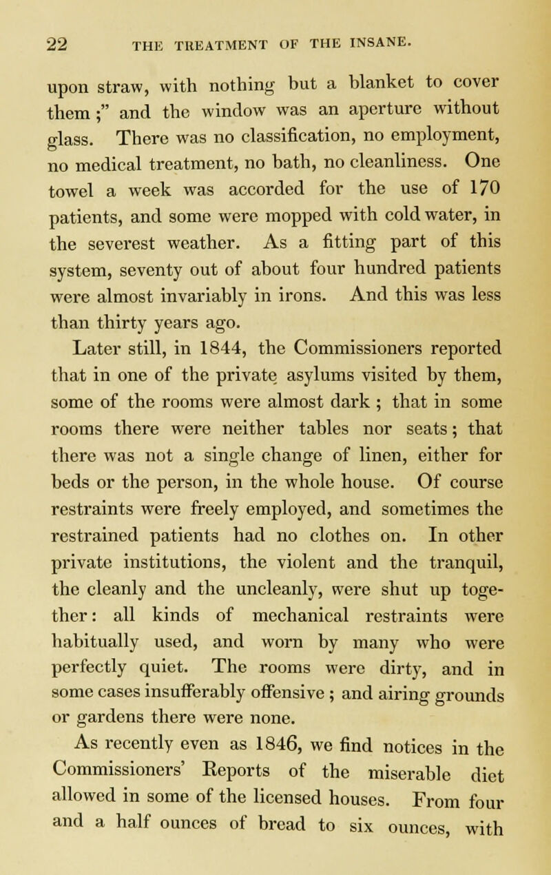 upon straw, with nothing but a blanket to cover them ; and the window was an aperture without glass. There was no classification, no employment, no medical treatment, no bath, no cleanliness. One towel a week was accorded for the use of 170 patients, and some were mopped with cold water, in the severest weather. As a fitting part of this system, seventy out of about four hundred patients were almost invariably in irons. And this was less than thirty years ago. Later still, in 1844, the Commissioners reported that in one of the private, asylums visited by them, some of the rooms were almost dark ; that in some rooms there were neither tables nor seats; that there was not a single change of linen, either for beds or the person, in the whole house. Of course restraints were freely employed, and sometimes the restrained patients had no clothes on. In other private institutions, the violent and the tranquil, the cleanly and the uncleanly, were shut up toge- ther: all kinds of mechanical restraints were habitually used, and worn by many who were perfectly quiet. The rooms were dirty, and in some cases insufferably offensive ; and airing grounds or gardens there were none. As recently even as 1846, we find notices in the Commissioners' Eeports of the miserable diet allowed in some of the licensed houses. From four and a half ounces of bread to six ounces, with