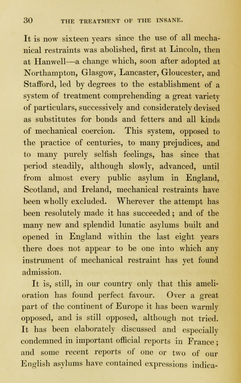 It is now sixteen years since the use of all mecha- nical restraints was abolished, first at Lincoln, then at Hanwell—a change which, soon after adopted at Northampton, Glasgow, Lancaster, Gloucester, and Stafford, led by degrees to the establishment of a system of treatment comprehending a great variety of particulars, successively and considerately devised as substitutes for bonds and fetters and all kinds of mechanical coercion. This system, opposed to the practice of centuries, to many prejudices, and to many purely selfish feelings, has since that period steadily, although slowly, advanced, until from almost every public asylum in England, Scotland, and Ireland, mechanical restraints have been wholly excluded. Wherever the attempt has been resolutely made it has succeeded; and of the many new and splendid lunatic asylums built and opened in England within the last eight years there does not appear to be one into which any instrument of mechanical restraint has yet found admission. It is, still, in our country only that this ameli- oration has found perfect favour. Over a great part of the continent of Europe it has been warmly opposed, and is still opposed, although not tried. It has been elaborately discussed and especially condemned in important official reports in France; and some recent reports of one or two of our English asylums have contained expressions indica-