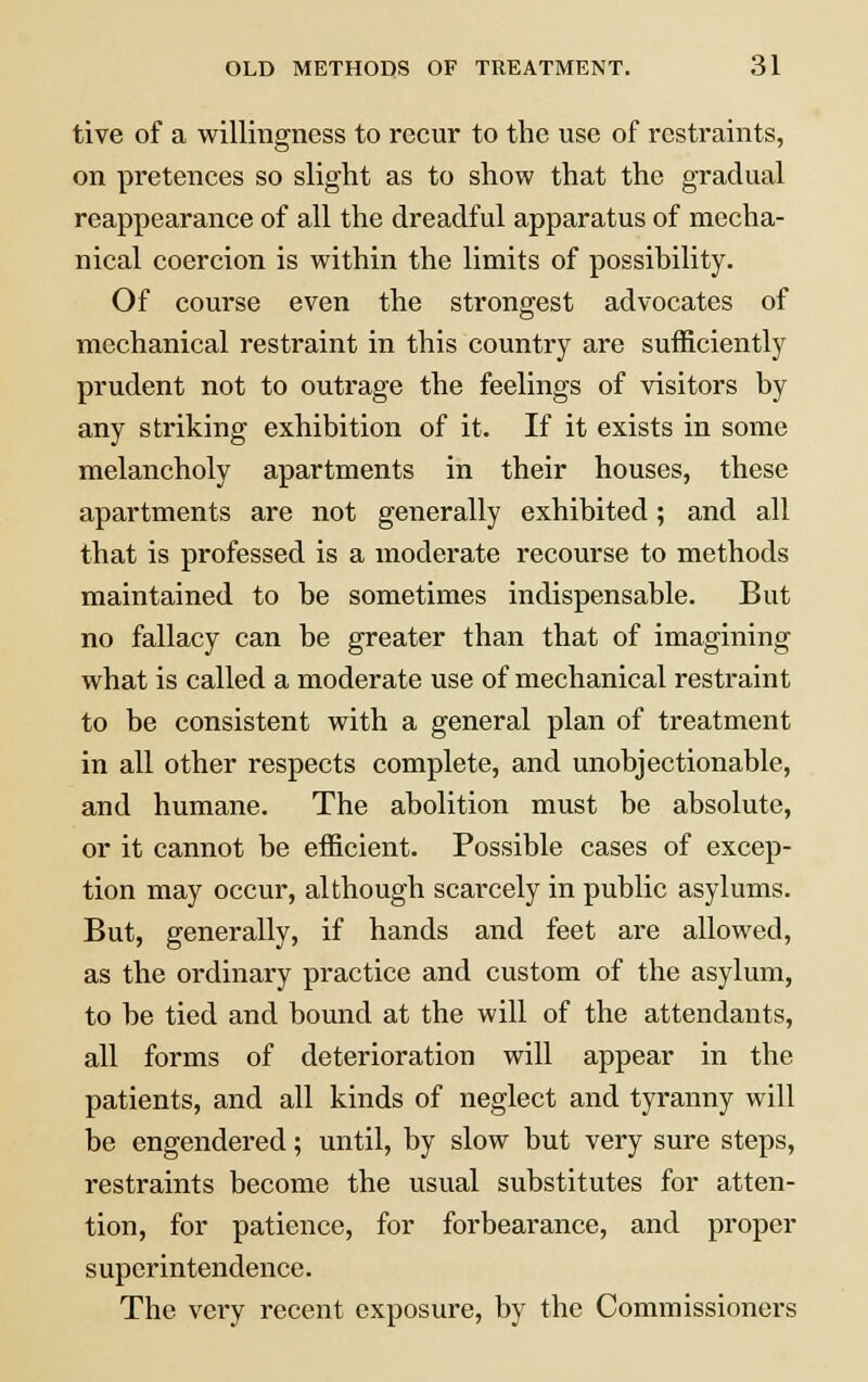 tive of a willingness to recur to the use of restraints, on pretences so slight as to show that the gradual reappearance of all the dreadful apparatus of mecha- nical coercion is within the limits of possibility. Of course even the strongest advocates of mechanical restraint in this country are sufficiently prudent not to outrage the feelings of visitors by any striking exhibition of it. If it exists in some melancholy apartments in their houses, these apartments are not generally exhibited; and all that is professed is a moderate recourse to methods maintained to be sometimes indispensable. But no fallacy can be greater than that of imagining what is called a moderate use of mechanical restraint to be consistent with a general plan of treatment in all other respects complete, and unobjectionable, and humane. The abolition must be absolute, or it cannot be efficient. Possible cases of excep- tion may occur, although scarcely in public asylums. But, generally, if hands and feet are allowed, as the ordinary practice and custom of the asylum, to be tied and bound at the will of the attendants, all forms of deterioration will appear in the patients, and all kinds of neglect and tyranny will be engendered; until, by slow but very sure steps, restraints become the usual substitutes for atten- tion, for patience, for forbearance, and proper superintendence. The very recent exposure, by the Commissioners