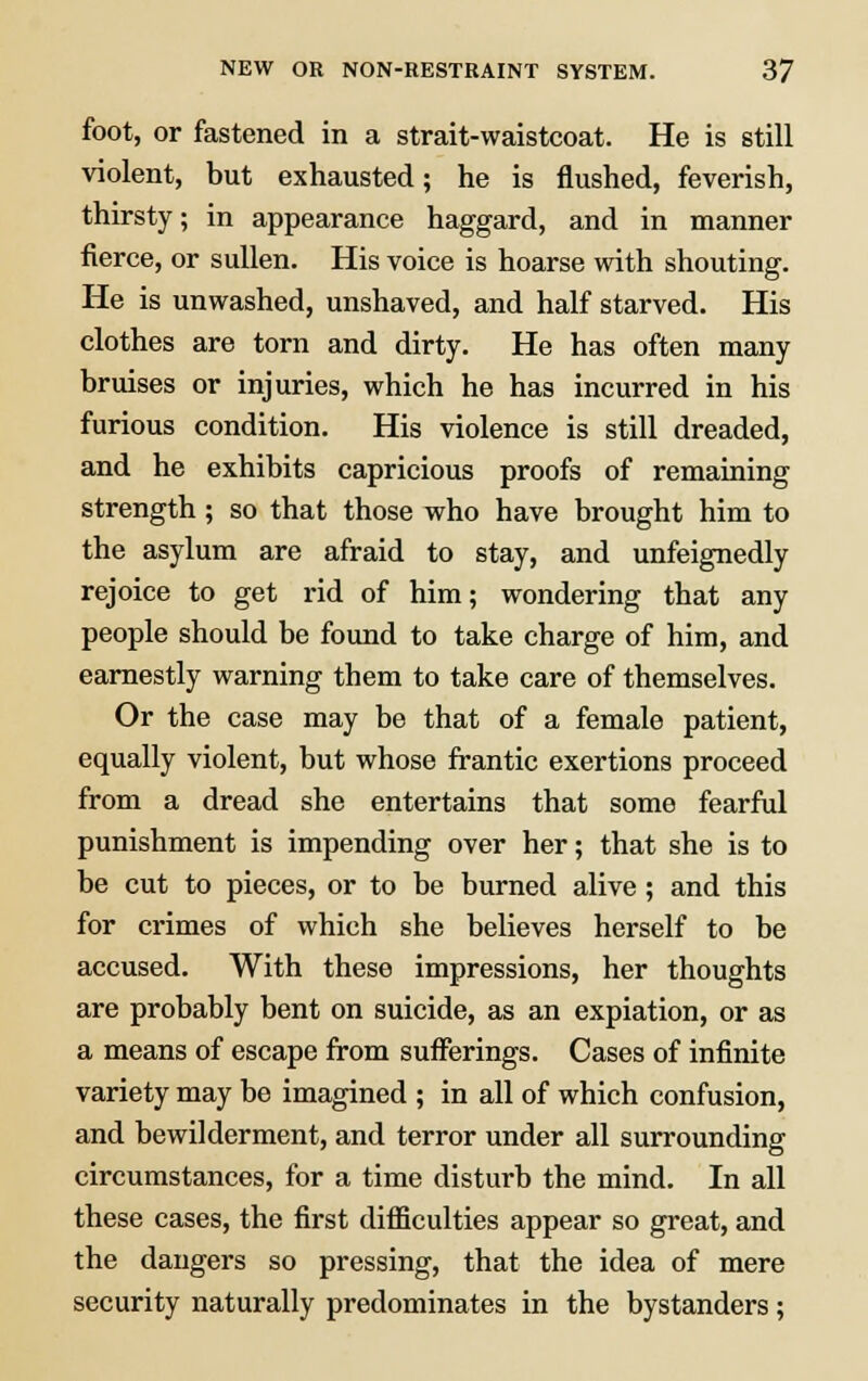 foot, or fastened in a strait-waistcoat. He is still violent, but exhausted; he is flushed, feverish, thirsty; in appearance haggard, and in manner fierce, or sullen. His voice is hoarse with shouting. He is unwashed, unshaved, and half starved. His clothes are torn and dirty. He has often many bruises or injuries, which he has incurred in his furious condition. His violence is still dreaded, and he exhibits capricious proofs of remaining strength ; so that those who have brought him to the asylum are afraid to stay, and unfeignedly rejoice to get rid of him; wondering that any people should be found to take charge of him, and earnestly warning them to take care of themselves. Or the case may be that of a female patient, equally violent, but whose frantic exertions proceed from a dread she entertains that some fearful punishment is impending over her; that she is to be cut to pieces, or to be burned alive; and this for crimes of which she believes herself to be accused. With these impressions, her thoughts are probably bent on suicide, as an expiation, or as a means of escape from sufferings. Cases of infinite variety may be imagined ; in all of which confusion, and bewilderment, and terror under all surrounding circumstances, for a time disturb the mind. In all these cases, the first difficulties appear so great, and the dangers so pressing, that the idea of mere security naturally predominates in the bystanders;