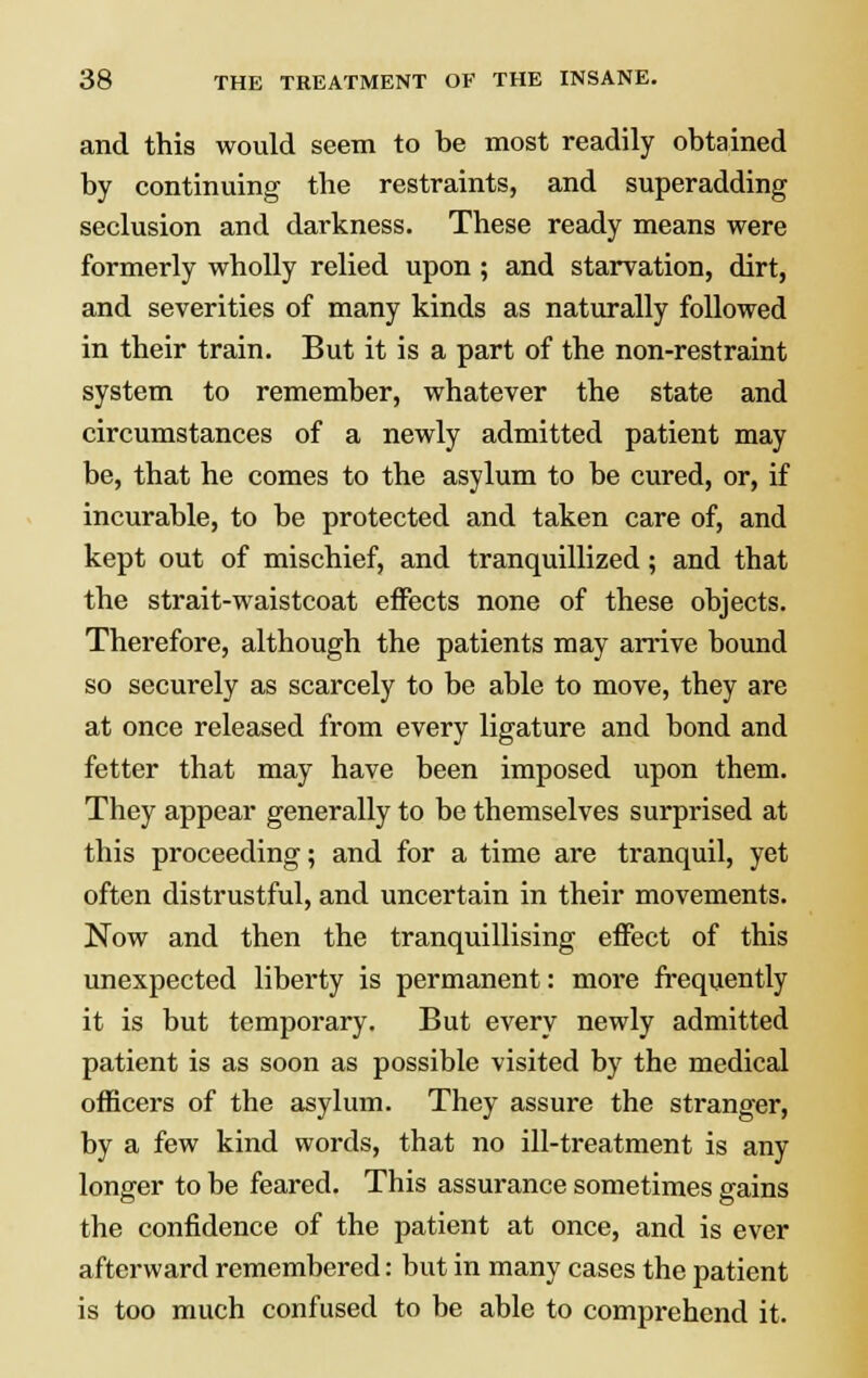 and this would seem to be most readily obtained by continuing the restraints, and superadding seclusion and darkness. These ready means were formerly wholly relied upon ; and starvation, dirt, and severities of many kinds as naturally followed in their train. But it is a part of the non-restraint system to remember, whatever the state and circumstances of a newly admitted patient may be, that he comes to the asylum to be cured, or, if incurable, to be protected and taken care of, and kept out of mischief, and tranquillized; and that the strait-waistcoat effects none of these objects. Therefore, although the patients may arrive bound so securely as scarcely to be able to move, they are at once released from every ligature and bond and fetter that may have been imposed upon them. They appear generally to be themselves surprised at this proceeding; and for a time are tranquil, yet often distrustful, and uncertain in their movements. Now and then the tranquillising effect of this unexpected liberty is permanent: more frequently it is but temporary. But every newly admitted patient is as soon as possible visited by the medical officers of the asylum. They assure the stranger, by a few kind words, that no ill-treatment is any longer to be feared. This assurance sometimes gains the confidence of the patient at once, and is ever afterward remembered: but in many cases the patient is too much confused to be able to comprehend it.