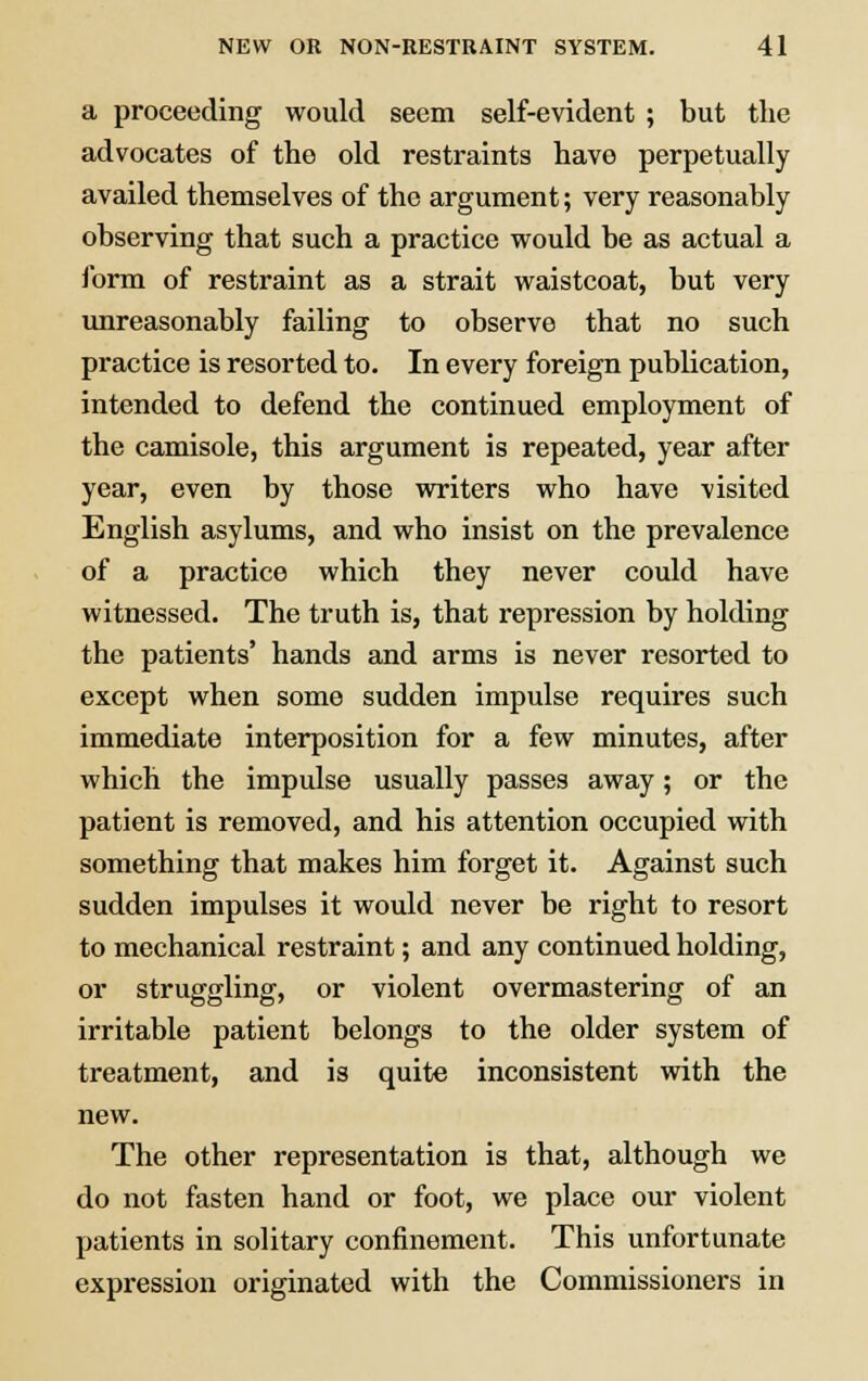 a proceeding would seem self-evident ; but the advocates of the old restraints have perpetually availed themselves of the argument; very reasonably observing that such a practice would be as actual a form of restraint as a strait waistcoat, but very unreasonably failing to observe that no such practice is resorted to. In every foreign publication, intended to defend the continued employment of the camisole, this argument is repeated, year after year, even by those writers who have visited English asylums, and who insist on the prevalence of a practice which they never could have witnessed. The truth is, that repression by holding the patients' hands and arms is never resorted to except when some sudden impulse requires such immediate interposition for a few minutes, after which the impulse usually passes away; or the patient is removed, and his attention occupied with something that makes him forget it. Against such sudden impulses it would never be right to resort to mechanical restraint; and any continued holding, or struggling, or violent overmastering of an irritable patient belongs to the older system of treatment, and is quite inconsistent with the new. The other representation is that, although we do not fasten hand or foot, we place our violent patients in solitary confinement. This unfortunate expression originated with the Commissioners in