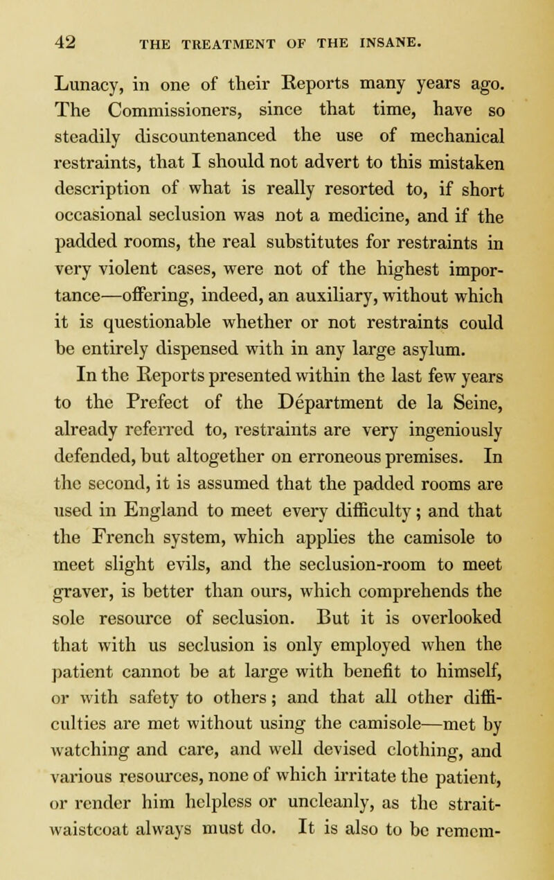 Lunacy, in one of their Reports many years ago. The Commissioners, since that time, have so steadily discountenanced the use of mechanical restraints, that I should not advert to this mistaken description of what is really resorted to, if short occasional seclusion was not a medicine, and if the padded rooms, the real substitutes for restraints in very violent cases, were not of the highest impor- tance—offering, indeed, an auxiliary, without which it is questionable whether or not restraints could be entirely dispensed with in any large asylum. In the Reports presented within the last few years to the Prefect of the Department de la Seine, already referred to, restraints are very ingeniously defended, but altogether on erroneous premises. In the second, it is assumed that the padded rooms are used in England to meet every difficulty; and that the French system, which applies the camisole to meet slight evils, and the seclusion-room to meet graver, is better than ours, which comprehends the sole resource of seclusion. But it is overlooked that with us seclusion is only employed when the patient cannot be at large with benefit to himself, or with safety to others; and that all other diffi- culties are met without using the camisole—met by watching and care, and well devised clothing, and various resources, none of which irritate the patient, or render him helpless or uncleanly, as the strait- waistcoat always must do. It is also to be remcm-