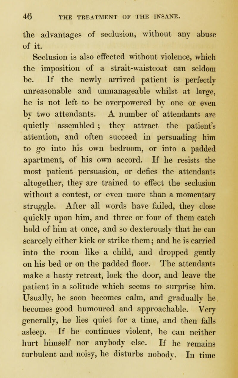 the advantages of seclusion, without any abuse of it. Seclusion is also effected without violence, which the imposition of a strait-waistcoat can seldom be. If the newly arrived patient is perfectly unreasonable and unmanageable whilst at large, he is not left to be overpowered by one or even by two attendants. A number of attendants are quietly assembled ; they attract the patient's attention, and often succeed in persuading him to go into his own bedroom, or into a padded apartment, of his own accord. If he resists the most patient persuasion, or defies the attendants altogether, they are trained to effect the seclusion without a contest, or even more than a momentary struggle. After all words have failed, they close quickly upon him, and three or four of them catch hold of him at once, and so dexterously that he can scarcely either kick or strike them; and he is carried into the room like a child, and dropped gently on his bed or on the padded floor. The attendants make a hasty retreat, lock the door, and leave the patient in a solitude which seems to surprise him. Usually, he soon becomes calm, and gradually he becomes good humoured and approachable. Very generally, he lies quiet for a time, and then falls asleep. If he continues violent, he can neither hurt himself nor anybody else. If he remains turbulent and noisy, he disturbs nobody. In time