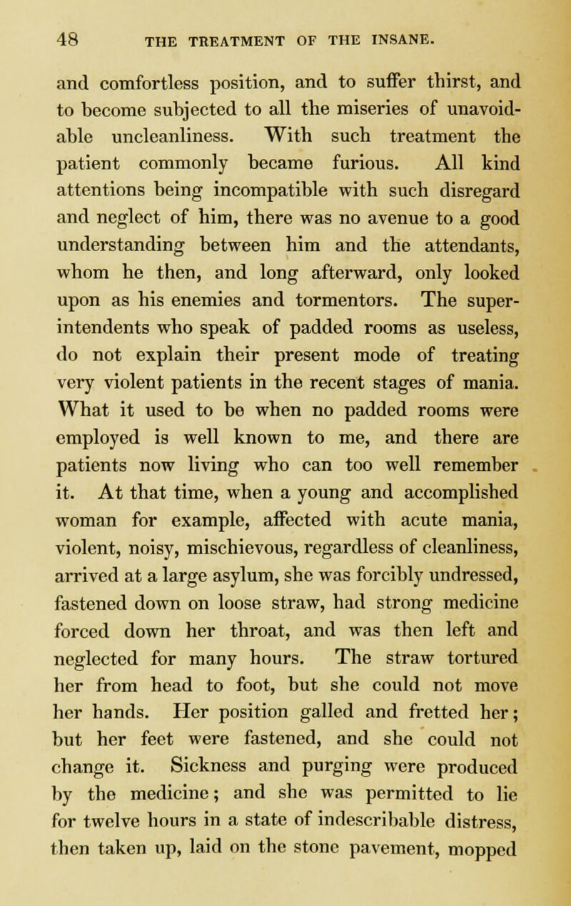 and comfortless position, and to suffer thirst, and to become subjected to all the miseries of unavoid- able uncleanliness. With such treatment the patient commonly became furious. All kind attentions being incompatible with such disregard and neglect of him, there was no avenue to a good understanding between him and the attendants, whom he then, and long afterward, only looked upon as his enemies and tormentors. The super- intendents who speak of padded rooms as useless, do not explain their present mode of treating very violent patients in the recent stages of mania. What it used to be when no padded rooms were employed is well known to me, and there are patients now living who can too well remember it. At that time, when a young and accomplished woman for example, affected with acute mania, violent, noisy, mischievous, regardless of cleanliness, arrived at a large asylum, she was forcibly undressed, fastened down on loose straw, had strong medicine forced down her throat, and was then left and neglected for many hours. The straw tortured her from head to foot, but she could not move her hands. Her position galled and fretted her; but her feet were fastened, and she could not change it. Sickness and purging were produced by the medicine; and she was permitted to lie for twelve hours in a state of indescribable distress, then taken up, laid on the stone pavement, mopped