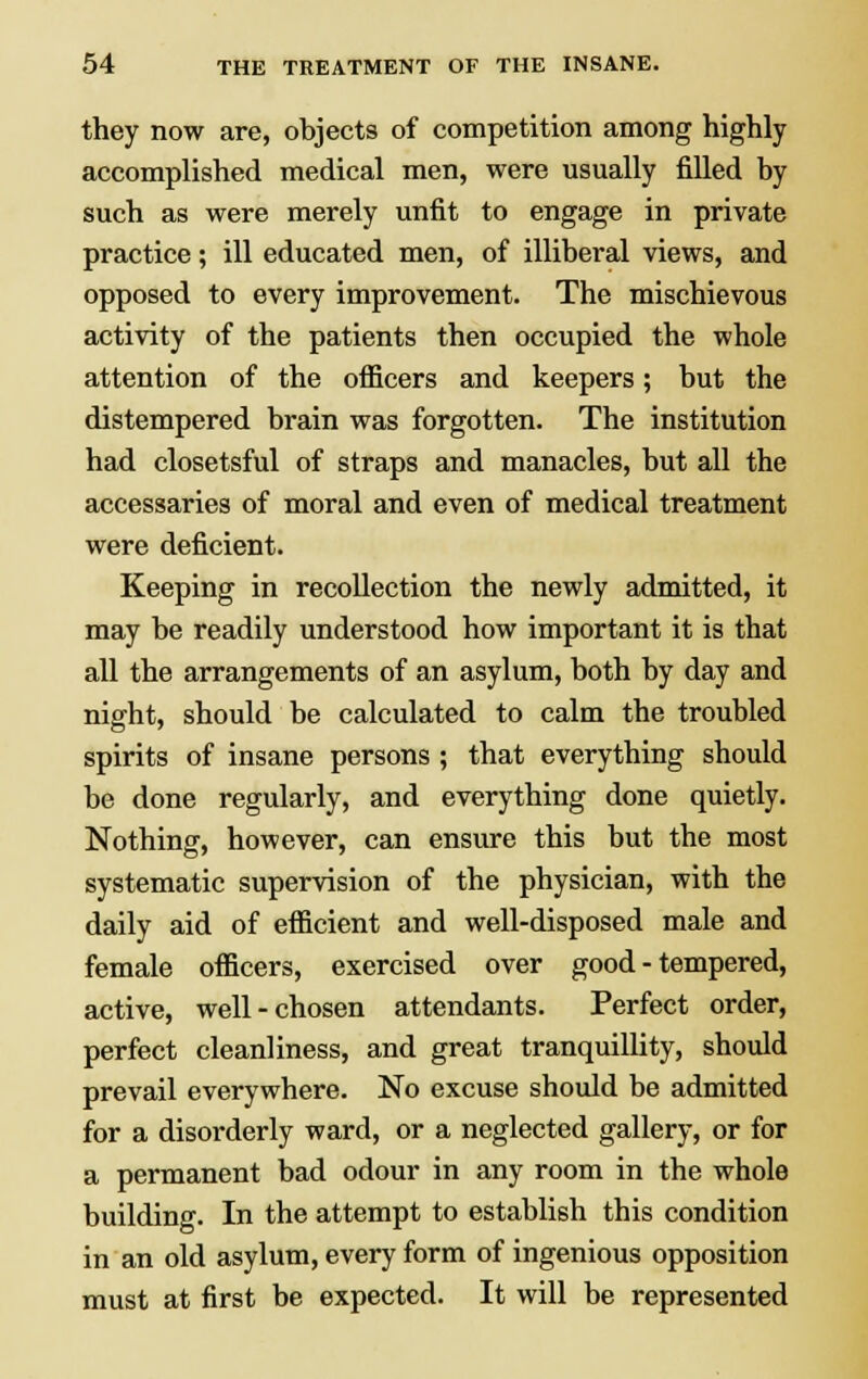 they now are, objects of competition among highly accomplished medical men, were usually filled by such as were merely unfit to engage in private practice; ill educated men, of illiberal views, and opposed to every improvement. The mischievous activity of the patients then occupied the whole attention of the officers and keepers; but the distempered brain was forgotten. The institution had closetsful of straps and manacles, but all the accessaries of moral and even of medical treatment were deficient. Keeping in recollection the newly admitted, it may be readily understood how important it is that all the arrangements of an asylum, both by day and night, should be calculated to calm the troubled spirits of insane persons; that everything should be done regularly, and everything done quietly. Nothing, however, can ensure this but the most systematic supervision of the physician, with the daily aid of efficient and well-disposed male and female officers, exercised over good-tempered, active, well-chosen attendants. Perfect order, perfect cleanliness, and great tranquillity, should prevail everywhere. No excuse should be admitted for a disorderly ward, or a neglected gallery, or for a permanent bad odour in any room in the whole building. In the attempt to establish this condition in an old asylum, every form of ingenious opposition must at first be expected. It will be represented