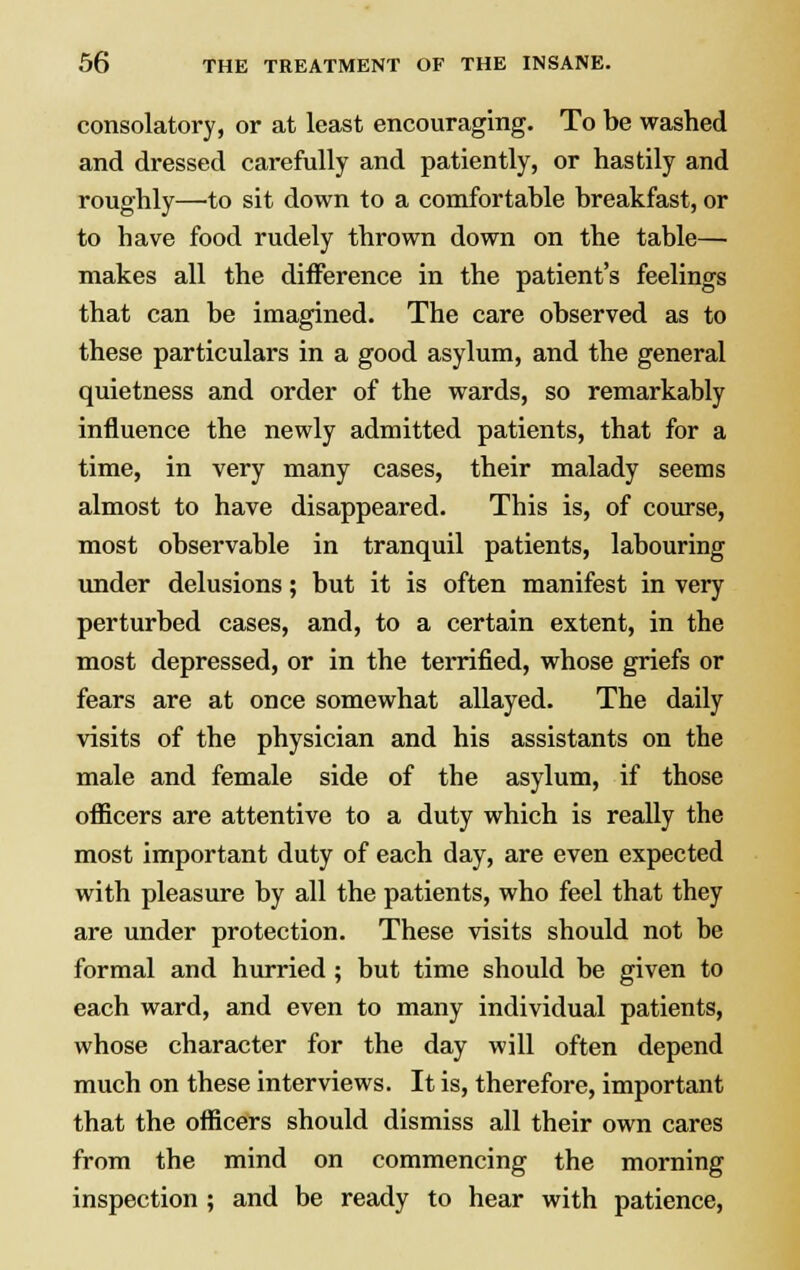 consolatory, or at least encouraging. To be washed and dressed carefully and patiently, or hastily and roughly—'to sit down to a comfortable breakfast, or to have food rudely thrown down on the table— makes all the difference in the patient's feelings that can be imagined. The care observed as to these particulars in a good asylum, and the general quietness and order of the wards, so remarkably influence the newly admitted patients, that for a time, in very many cases, their malady seems almost to have disappeared. This is, of course, most observable in tranquil patients, labouring under delusions; but it is often manifest in very perturbed cases, and, to a certain extent, in the most depressed, or in the terrified, whose griefs or fears are at once somewhat allayed. The daily visits of the physician and his assistants on the male and female side of the asylum, if those officers are attentive to a duty which is really the most important duty of each day, are even expected with pleasure by all the patients, who feel that they are under protection. These visits should not be formal and hurried; but time should be given to each ward, and even to many individual patients, whose character for the day will often depend much on these interviews. It is, therefore, important that the officers should dismiss all their own cares from the mind on commencing the morning inspection ; and be ready to hear with patience,