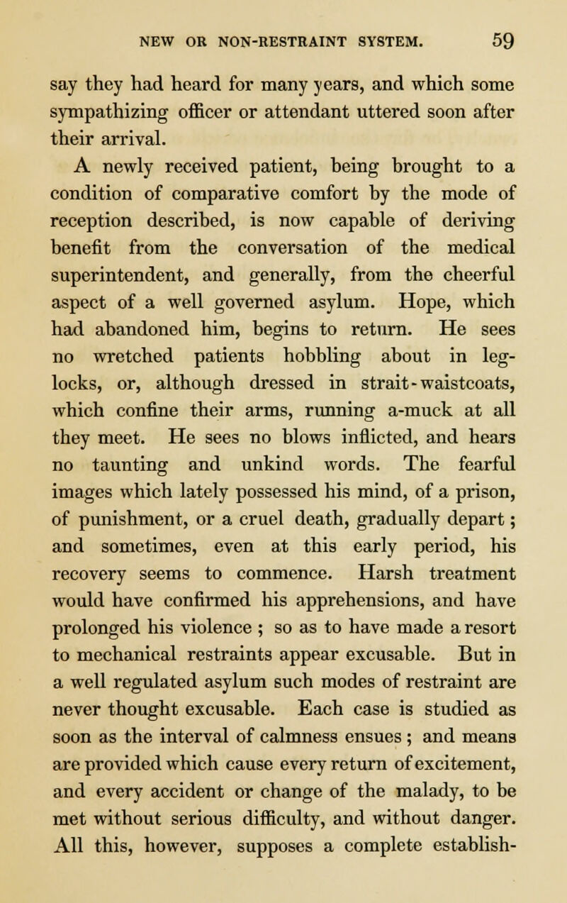 say they had heard for many years, and which some sympathizing officer or attendant uttered soon after their arrival. A newly received patient, being brought to a condition of comparative comfort by the mode of reception described, is now capable of deriving benefit from the conversation of the medical superintendent, and generally, from the cheerful aspect of a well governed asylum. Hope, which had abandoned him, begins to return. He sees no wretched patients hobbling about in leg- locks, or, although dressed in strait-waistcoats, which confine their arms, running a-muck at all they meet. He sees no blows inflicted, and hears no taunting and unkind words. The fearful images which lately possessed his mind, of a prison, of punishment, or a cruel death, gradually depart; and sometimes, even at this early period, his recovery seems to commence. Harsh treatment would have confirmed his apprehensions, and have prolonged his violence ; so as to have made a resort to mechanical restraints appear excusable. But in a well regulated asylum such modes of restraint are never thought excusable. Each case is studied as soon as the interval of calmness ensues ; and means are provided which cause every return of excitement, and every accident or change of the malady, to be met without serious difficulty, and without danger. All this, however, supposes a complete establish-