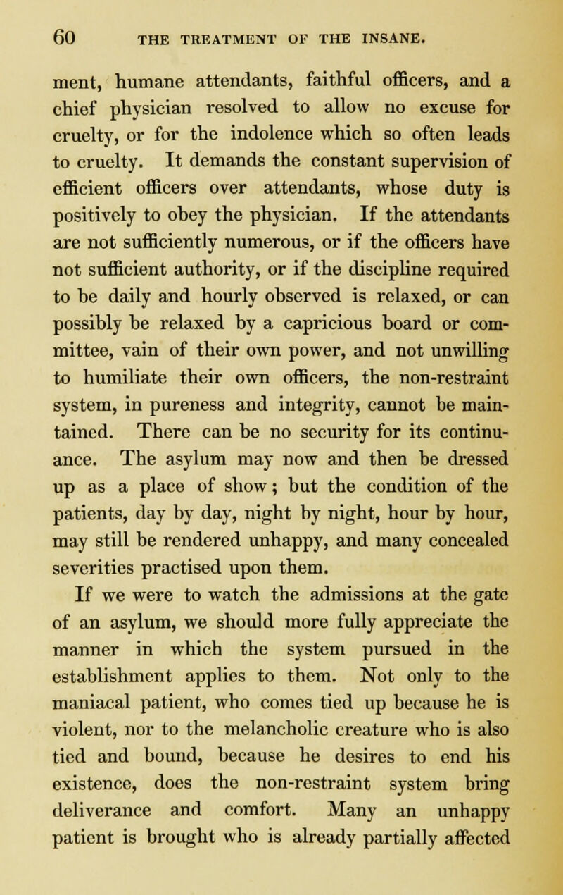 ment, humane attendants, faithful officers, and a chief physician resolved to allow no excuse for cruelty, or for the indolence which so often leads to cruelty. It demands the constant supervision of efficient officers over attendants, whose duty is positively to ohey the physician. If the attendants are not sufficiently numerous, or if the officers have not sufficient authority, or if the discipline required to be daily and hourly observed is relaxed, or can possibly be relaxed by a capricious board or com- mittee, vain of their own power, and not unwilling to humiliate their own officers, the non-restraint system, in pureness and integrity, cannot be main- tained. There can be no security for its continu- ance. The asylum may now and then be dressed up as a place of show; but the condition of the patients, day by day, night by night, hour by hour, may still be rendered unhappy, and many concealed severities practised upon them. If we were to watch the admissions at the gate of an asylum, we should more fully appreciate the manner in which the system pursued in the establishment applies to them. Not only to the maniacal patient, who comes tied up because he is violent, nor to the melancholic creature who is also tied and bound, because he desires to end his existence, does the non-restraint system bring deliverance and comfort. Many an unhappy patient is brought who is already partially affected