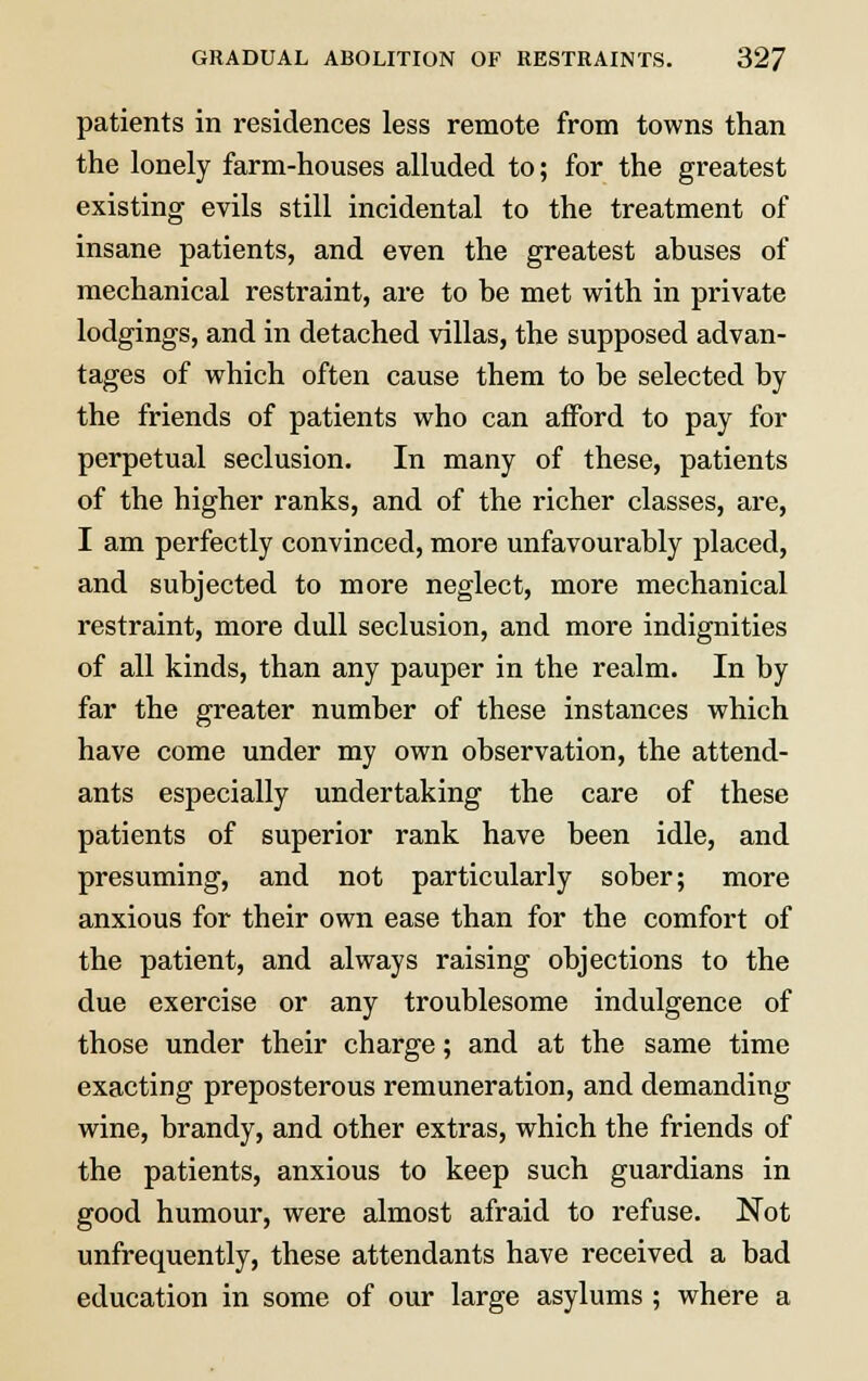 patients in residences less remote from towns than the lonely farm-houses alluded to; for the greatest existing evils still incidental to the treatment of insane patients, and even the greatest abuses of mechanical restraint, are to be met with in private lodgings, and in detached villas, the supposed advan- tages of which often cause them to be selected by the friends of patients who can afford to pay for perpetual seclusion. In many of these, patients of the higher ranks, and of the richer classes, are, I am perfectly convinced, more unfavourably placed, and subjected to more neglect, more mechanical restraint, more dull seclusion, and more indignities of all kinds, than any pauper in the realm. In by far the greater number of these instances which have come under my own observation, the attend- ants especially undertaking the care of these patients of superior rank have been idle, and presuming, and not particularly sober; more anxious for their own ease than for the comfort of the patient, and always raising objections to the due exercise or any troublesome indulgence of those under their charge; and at the same time exacting preposterous remuneration, and demanding wine, brandy, and other extras, which the friends of the patients, anxious to keep such guardians in good humour, were almost afraid to refuse. Not unfrequently, these attendants have received a bad education in some of our large asylums ; where a