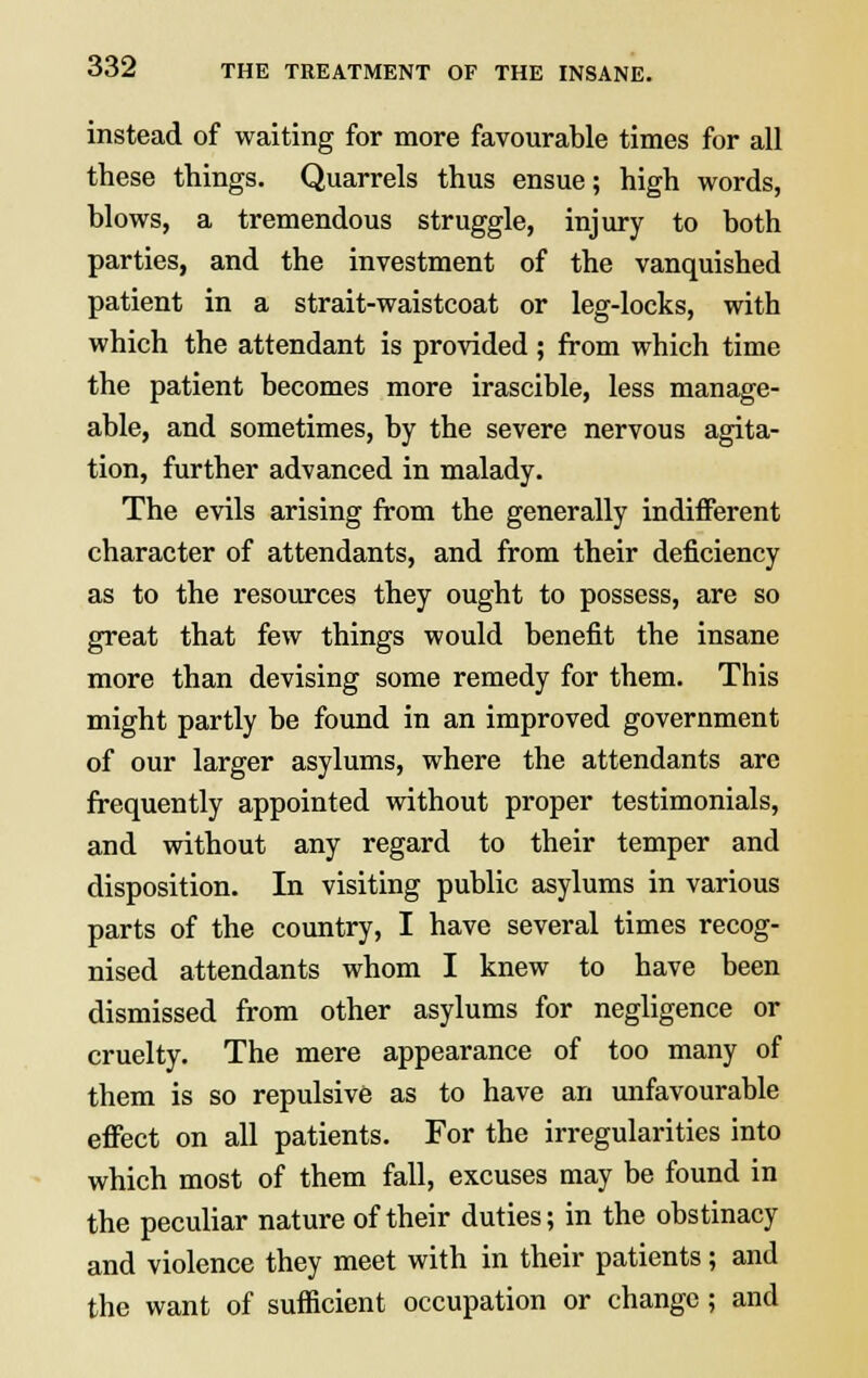 instead of waiting for more favourable times for all these things. Quarrels thus ensue; high words, blows, a tremendous struggle, injury to both parties, and the investment of the vanquished patient in a strait-waistcoat or leg-locks, with which the attendant is provided; from which time the patient becomes more irascible, less manage- able, and sometimes, by the severe nervous agita- tion, further advanced in malady. The evils arising from the generally indifferent character of attendants, and from their deficiency as to the resources they ought to possess, are so great that few things would benefit the insane more than devising some remedy for them. This might partly be found in an improved government of our larger asylums, where the attendants arc frequently appointed without proper testimonials, and without any regard to their temper and disposition. In visiting public asylums in various parts of the country, I have several times recog- nised attendants whom I knew to have been dismissed from other asylums for negligence or cruelty. The mere appearance of too many of them is so repulsive as to have an unfavourable effect on all patients. For the irregularities into which most of them fall, excuses may be found in the peculiar nature of their duties; in the obstinacy and violence they meet with in their patients; and the want of sufficient occupation or change; and