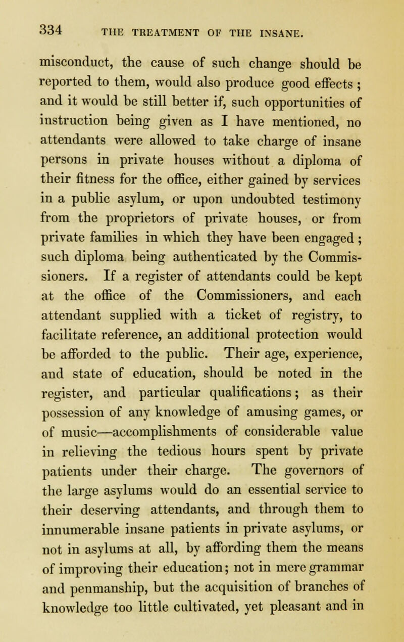 misconduct, the cause of such change should be reported to them, would also produce good effects ; and it would be still better if, such opportunities of instruction being given as I have mentioned, no attendants were allowed to take charge of insane persons in private houses without a diploma of their fitness for the office, either gained by services in a public asylum, or upon undoubted testimony from the proprietors of private houses, or from private families in which they have been engaged ; such diploma being authenticated by the Commis- sioners. If a register of attendants could be kept at the office of the Commissioners, and each attendant supplied with a ticket of registry, to facilitate reference, an additional protection would be afforded to the public. Their age, experience, and state of education, should be noted in the register, and particular qualifications; as their possession of any knowledge of amusing games, or of music—accomplishments of considerable value in relieving the tedious hours spent by private patients under their charge. The governors of the large asylums would do an essential service to their deserving attendants, and through them to innumerable insane patients in private asylums, or not in asylums at all, by affording them the means of improving their education; not in mere grammar and penmanship, but the acquisition of branches of knowledge too little cultivated, yet pleasant and in