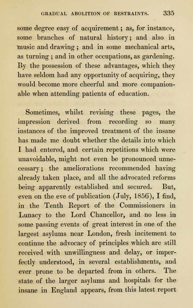 some degree easy of acquirement; as, for instance, some branches of natural history; and also in music and drawing; and in some mechanical arts, as turning ; and in other occupations, as gardening. By the possession of these advantages, which they have seldom had any opportunity of acquiring, they would become more cheerful and more companion- able when attending patients of education. Sometimes, whilst revising these pages, the impression derived from recording so many instances of the improved treatment of the insane has made me doubt whether the details into which I had entered, and certain repetitions which were unavoidable, might not even be pronounced unne- cessary ; the ameliorations recommended having already taken place, and all the advocated reforms being apparently established and secured. But, even on the eve of publication (July, 1856), I find, in the Tenth Report of the Commissioners in Lunacy to the Lord Chancellor, and no less in some passing events of great interest in one of the largest asylums near London, fresh incitement to continue the advocacy of principles which are still received with unwillingness and delay, or imper- fectly understood, in several establishments, and ever prone to be departed from in others. The state of the larger asylums and hospitals for the insane in England appears, from this latest report