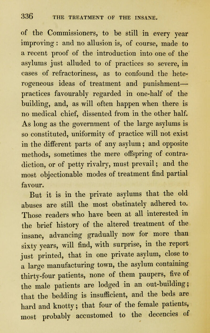 of the Commissioners, to be still in every year improving : and no allusion is, of course, made to a recent proof of the introduction into one of the asylums just alluded to of practices so severe, in cases of refractoriness, as to confound the hete- rogeneous ideas of treatment and punishment— practices favourably regarded in one-half of the building, and, as will often happen when there is no medical chief, dissented from in the other half. As long as the government of the large asylums is so constituted, uniformity of practice will not exist in the different parts of any asylum; and opposite methods, sometimes the mere offspring of contra- diction, or of petty rivalry, must prevail; and the most objectionable modes of treatment find partial favour. But it is in the private asylums that the old abuses are still the most obstinately adhered to. Those readers who have been at all interested in the brief history of the altered treatment of the insane, advancing gradually now for more than sixty years, will find, with surprise, in the report just printed, that in one private asylum, close to a large manufacturing town, the asylum containing thirty-four patients, none of them paupers, five of the male patients are lodged in an out-building; that the bedding is insufficient, and the beds are hard and knotty; that four of the female patients, most probably accustomed to the decencies of