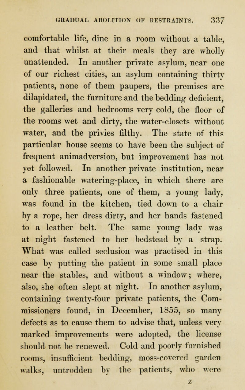 comfortable life, dine in a room without a table, and that whilst at their meals they are wholly unattended. In another private asylum, near one of our richest cities, an asylum containing thirty patients, none of them paupers, the premises are dilapidated, the furniture and the bedding deficient, the galleries and bedrooms very cold, the floor of the rooms wet and dirty, the water-closets without water, and the privies filthy. The state of this particular house seems to have been the subject of frequent animadversion, but improvement has not yet followed. In another private institution, near a fashionable watering-place, in which there are only three patients, one of them, a young lady, was found in the kitchen, tied down to a chair by a rope, her dress dirty, and her hands fastened to a leather belt. The same young lady was at night fastened to her bedstead by a strap. What was called seclusion was practised in this case by putting the patient in some small place near the stables, and without a window; where, also, she often slept at night. In another asylum, containing twenty-four private patients, the Com- missioners found, in December, 1855, so many defects as to cause them to advise that, unless very marked improvements were adopted, the license should not be renewed. Cold and poorly furnished rooms, insufficient bedding, moss-covered garden walks, untrodden by the patients, who were