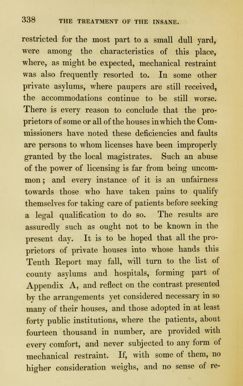 restricted for the most part to a small dull yard, were among the characteristics of this place, where, as might be expected, mechanical restraint was also frequently resorted to. In some other private asylums, where paupers are still received, the accommodations continue to be still worse. There is every reason to conclude that the pro- prietors of some or all of the houses in which the Com- missioners have noted these deficiencies and faults are persons to whom licenses have been improperly granted by the local magistrates. Such an abuse of the power of licensing is far from being uncom- mon ; and every instance of it is an unfairness towards those who have taken pains to qualify themselves for taking care of patients before seeking a legal qualification to do so. The results are assuredly such as ought not to be known in the present day. It is to be hoped that all the pro- prietors of private houses into whose hands this Tenth Report may fall, will turn to the list of county asylums and hospitals, forming part of Appendix A, and reflect on the contrast presented by the arrangements yet considered necessary in so many of their houses, and those adopted in at least forty public institutions, where the patients, about fourteen thousand in number, are provided with every comfort, and never subjected to any form of mechanical restraint. If, with some of them, no higher consideration weighs, and no sense of re-