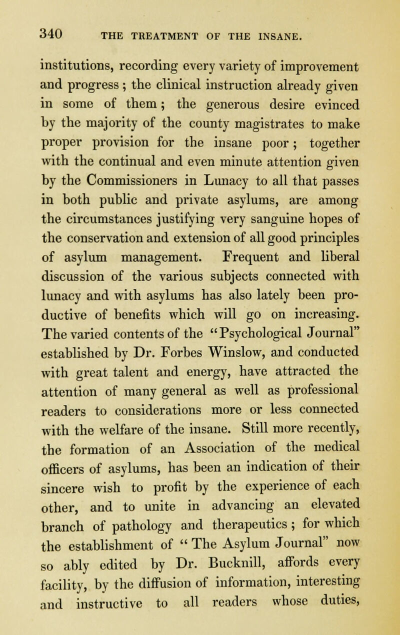 institutions, recording every variety of improvement and progress ; the clinical instruction already given in some of them; the generous desire evinced by the majority of the county magistrates to make proper provision for the insane poor; together with the continual and even minute attention given by the Commissioners in Lunacy to all that passes in both public and private asylums, are among the circumstances justifying very sanguine hopes of the conservation and extension of all good principles of asylum management. Frequent and liberal discussion of the various subjects connected with lunacy and with asylums has also lately been pro- ductive of benefits which will go on increasing. The varied contents of the Psychological Journal established by Dr. Forbes Winslow, and conducted with great talent and energy, have attracted the attention of many general as well as professional readers to considerations more or less connected with the welfare of the insane. Still more recently, the formation of an Association of the medical officers of asylums, has been an indication of their sincere wish to profit by the experience of each other, and to unite in advancing an elevated branch of pathology and therapeutics ; for which the establishment of  The Asylum Journal now so ably edited by Dr. Bucknill, affords every facility, by the diffusion of information, interesting and instructive to all readers whose duties,