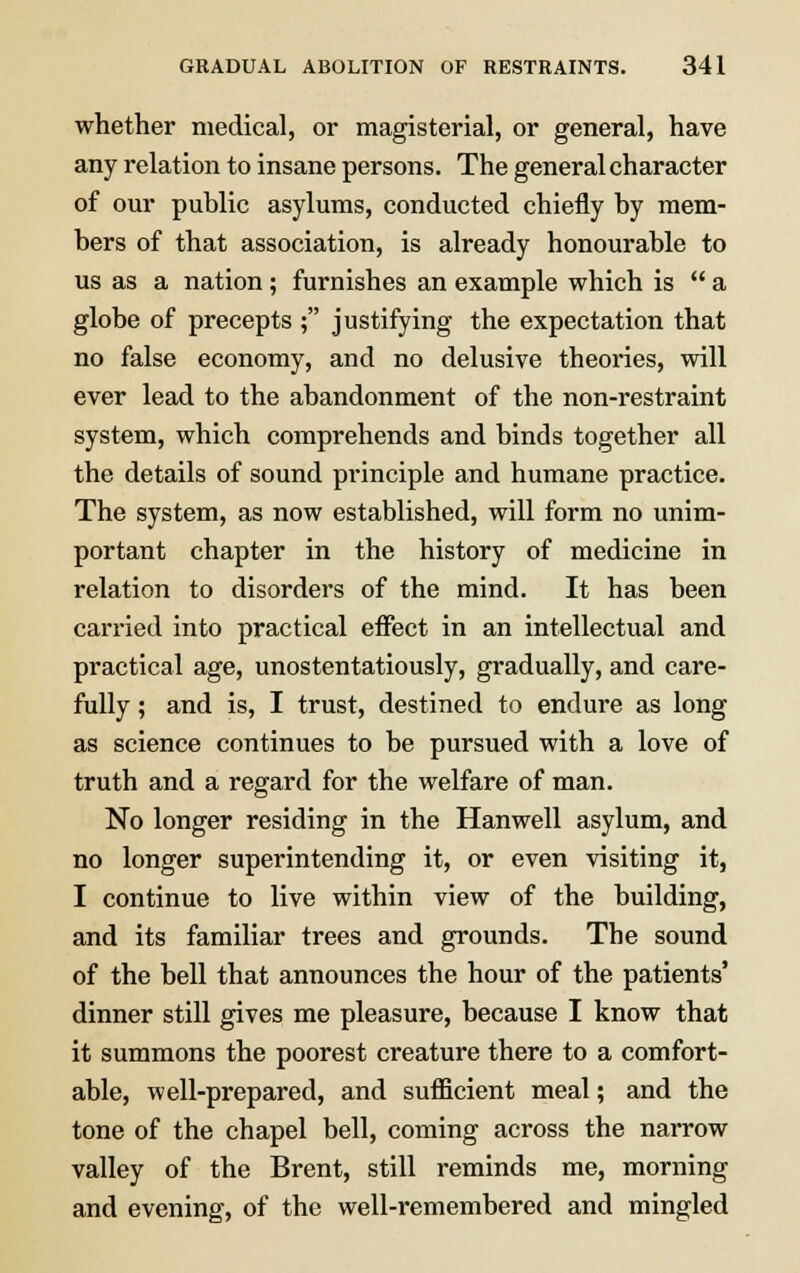 whether medical, or magisterial, or general, have any relation to insane persons. The general character of our public asylums, conducted chiefly by mem- bers of that association, is already honourable to us as a nation ; furnishes an example which is  a globe of precepts ; justifying the expectation that no false economy, and no delusive theories, will ever lead to the abandonment of the non-restraint system, which comprehends and binds together all the details of sound principle and humane practice. The system, as now established, will form no unim- portant chapter in the history of medicine in relation to disorders of the mind. It has been carried into practical effect in an intellectual and practical age, unostentatiously, gradually, and care- fully ; and is, I trust, destined to endure as long as science continues to be pursued with a love of truth and a regard for the welfare of man. No longer residing in the Hanwell asylum, and no longer superintending it, or even visiting it, I continue to live within view of the building, and its familiar trees and grounds. The sound of the bell that announces the hour of the patients' dinner still gives me pleasure, because I know that it summons the poorest creature there to a comfort- able, well-prepared, and sufficient meal; and the tone of the chapel bell, coming across the narrow valley of the Brent, still reminds me, morning and evening, of the well-remembered and mingled