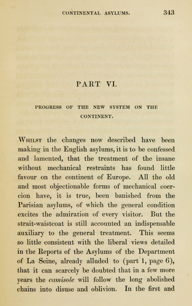 PART VI. PROGRESS OF THE NEW SYSTEM ON THE CONTINENT. Whilst the changes now described have been making in the English asylums, it is to be confessed and lamented, that the treatment of the insane without mechanical restraints has found little favour on the continent of Europe. All the old and most objectionable forms of mechanical coer- cion have, it is true, been banished from the Parisian asylums, of which the general condition excites the admiration of every visitor. But the strait-waistcoat is still accounted an indispensable auxiliary to the general treatment. This seems so little consistent with the liberal views detailed in the Reports of the Asylums of the Department of La Seine, already alluded to (part 1, page 6), that it can scarcely be doubted that in a few more years the camisole will follow the long abolished chains into disuse and oblivion. In the first and