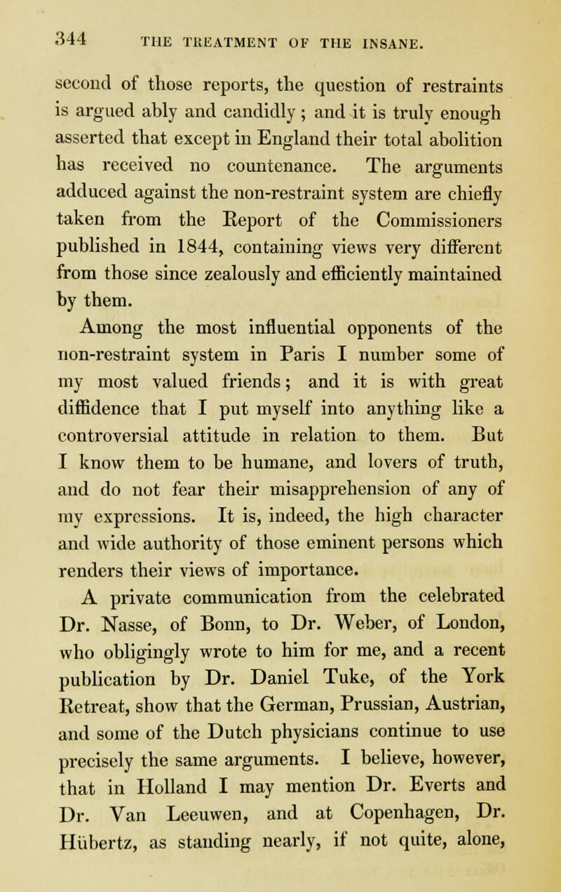 second of those reports, the question of restraints is argued ably and candidly; and it is truly enough asserted that except in England their total abolition has received no countenance. The arguments adduced against the non-restraint system are chiefly taken from the Eeport of the Commissioners published in 1844, containing views very different from those since zealously and efficiently maintained by them. Among the most influential opponents of the non-restraint system in Paris I number some of my most valued friends; and it is with great diffidence that I put myself into anything like a controversial attitude in relation to them. But I know them to be humane, and lovers of truth, and do not fear their misapprehension of any of my expressions. It is, indeed, the high character and wide authority of those eminent persons which renders their views of importance. A private communication from the celebrated Dr. Nasse, of Bonn, to Dr. Weber, of London, who obligingly wrote to him for me, and a recent publication by Dr. Daniel Tuke, of the York Ketreat, show that the German, Prussian, Austrian, and some of the Dutch physicians continue to use precisely the same arguments. I believe, however, that in Holland I may mention Dr. Everts and Dr. Van Leeuwen, and at Copenhagen, Dr. Hiibertz, as standing nearly, if not quite, alone,