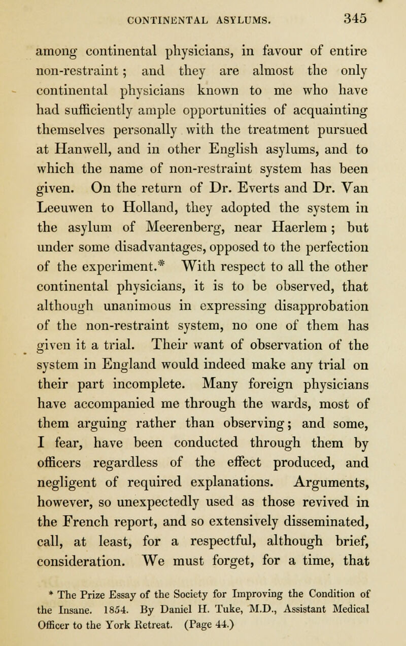 among continental physicians, in favour of entire non-restraint; and they are almost the only continental physicians known to me who have had sufficiently ample opportunities of acquainting themselves personally with the treatment pursued at Hanwell, and in other English asylums, and to which the name of non-restraint system has been given. On the return of Dr. Everts and Dr. Van Leeuwen to Holland, they adopted the system in the asylum of Meerenberg, near Haerlem; but under some disadvantages, opposed to the perfection of the experiment.* With respect to all the other continental physicians, it is to be observed, that although unanimous in expressing disapprobation of the non-restraint system, no one of them has given it a trial. Their want of observation of the system in England would indeed make any trial on their part incomplete. Many foreign physicians have accompanied me through the wards, most of them arguing rather than observing; and some, I fear, have been conducted through them by officers regardless of the effect produced, and negligent of required explanations. Arguments, however, so unexpectedly used as those revived in the French report, and so extensively disseminated, call, at least, for a respectful, although brief, consideration. We must forget, for a time, that * The Prize Essay of the Society for Improving the Condition of the Insane. 1854. By Daniel H. Tuke, M.D., Assistant Medical Officer to the York Retreat. (Page 44.)